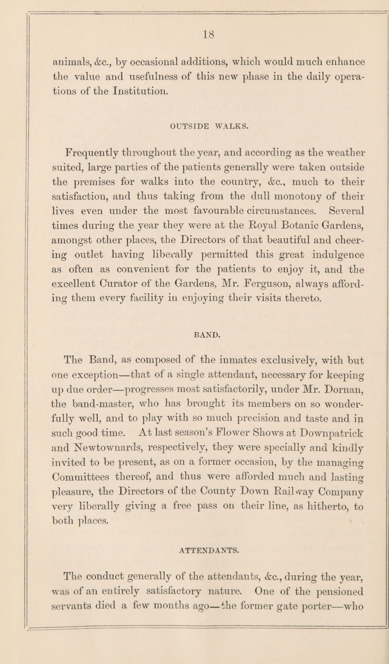 animals, &c., by occasional additions, which would much enhance the value and usefulness of this new phase in the daily opera¬ tions of the Institution. OUTSIDE WALKS. Frequently throughout the year, and according as the weather suited, large parties of the patients generally were taken outside the premises for walks into the country, tkc., much to their satisfaction, and thus taking from the dull monotony of their lives even under the most favourable circumstances. Several times during the year they were at the Royal Botanic Gardens, amongst other places, the Directors of that beautiful and cheer¬ ing outlet having liberally permitted this great indulgence as often as convenient for the patients to enjoy it, and the excellent Curator of the Gardens, Mr. Ferguson, always afford¬ ing them every facility in enjoying their visits thereto. BAND. The Band, as composed of the inmates exclusively, with but one exception—that of a single attendant, necessary for keeping up due order—progresses most satisfactorily, under Mr. Dornan, the band-master, who has brought its members on so wonder¬ fully well, and to play with so much precision and taste and in such good time. At last season’s Flower Shows at Downpatrick and ISTewtownards, respectively, they were specially and kindly invited to be present, as on a former occasion, by the managing Committees thereof, and thus were afforded much and lastino' pleasure, the Directors of the County Down Railway Company very liberally giving a free pass on their line, as hitherto, to both places. ATTENDANTS. The conduct generally of the attendants, &c., during the year, was of an entirely satisfactory nature. One of the pensioned servants died a few months ago—the former gate porter—who