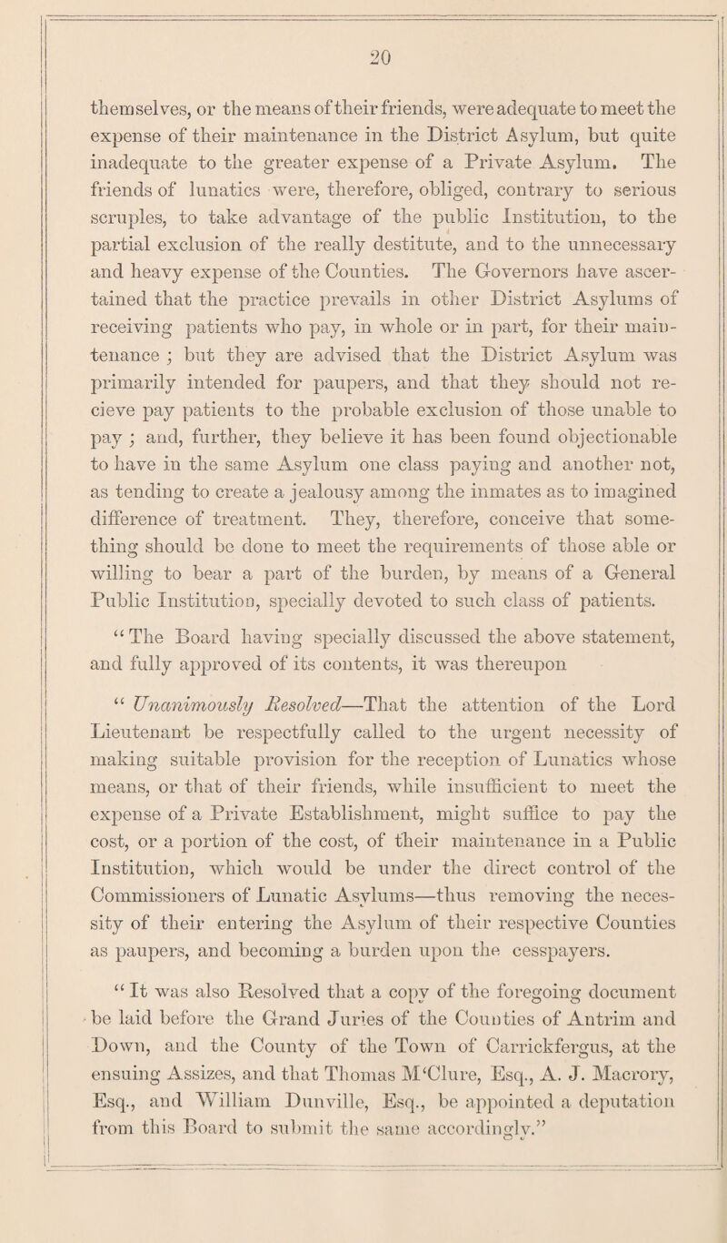 themselves, or the means of their friends, were adequate to meet the expense of their maintenance in the District Asylum, but quite inadequate to the greater expense of a Private Asylum, The friends of lunatics were, therefore, obliged, contrary to serious scruples, to take advantage of the public Institution, to the partial exclusion of the really destitute, and to the unnecessary and heavy expense of the Counties. The Governors have ascer¬ tained that the practice prevails in other District Asylums of receiving patients who pay, in whole or in part, for their main¬ tenance ; but they are advised that the District Asylum was primarily intended for paupers, and that they should not re- cieve pay patients to the probable exclusion of those unable to pay ; and, further, they believe it has been found objectionable to have in the same Asylum one class paying and another not, as tending to create a jealousy among the inmates as to imagined difference of treatment. They, therefore, conceive that some¬ thing should be done to meet the requirements of those able or willing to bear a part of the burden, by means of a General Public Institution, specially devoted to such class of patients. “The Board having specially discussed the above statement, and fully approved of its contents, it was thereupon “ Unanimously Resolved—That the attention of the Lord Lieutenant be respectfully called to the urgent necessity of making suitable provision for the reception of Lunatics whose means, or that of their friends, while insufficient to meet the expense of a Private Establishment, might suffice to pay the cost, or a portion of the cost, of their maintenance in a Public Institution, which would be under the direct control of the Commissioners of Lunatic Asylums—thus removing the neces- sity of their entering the Asylum of their respective Counties as paupers, and becoming a burden upon the cesspayers. “ It was also Unsolved that a copy of the foregoing document be laid before the Grand Juries of the Counties of Antrim and Down, and the County of the Town of Carrickfergus, at the ensuing Assizes, and that Thomas APClure, Esq., A. J. Macrory, Esq., and William Dunville, Esq., be appointed a deputation from this Board to submit the same accordingly.”