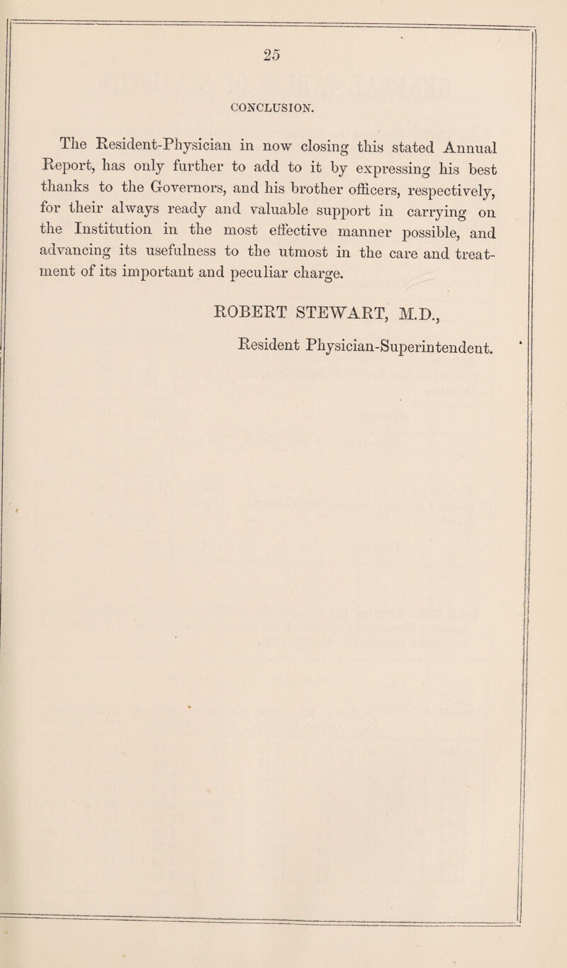 CONCLUSION. The Resident-Physician in now closing this stated Annual Report, has only further to add to it by expressing his best thanks to the Governors, and his brother officers, respectively, for their always ready and valuable support in carrying on the Institution in the most effective manner possible, and advancing its usefulness to the utmost in the care and treat¬ ment of its important and peculiar charge. ROBERT STEWART, M.D., Resident Physician-Superintendent.