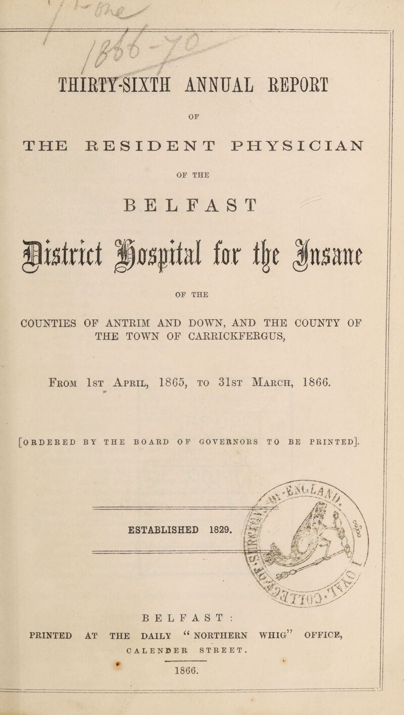 THIRTY-SIXTH ANNUAL REPORT OF THE RESIDENT PHYSICIAN OF THE BELFAST COUNTIES OF ANTRIM AND DOWN, AND THE COUNTY OF THE TOWN OF CARRICKFERGUS, From 1st April, 1865, to 31st March, 1866. [ordered by the board of governors to be printed]. /<$>/ y/. tv/ W' ’rr,y^> BELFAST : “ NORTHERN WHIG” OFFICE, ESTABLISHED 1829. PRINTED AT THE DAILY