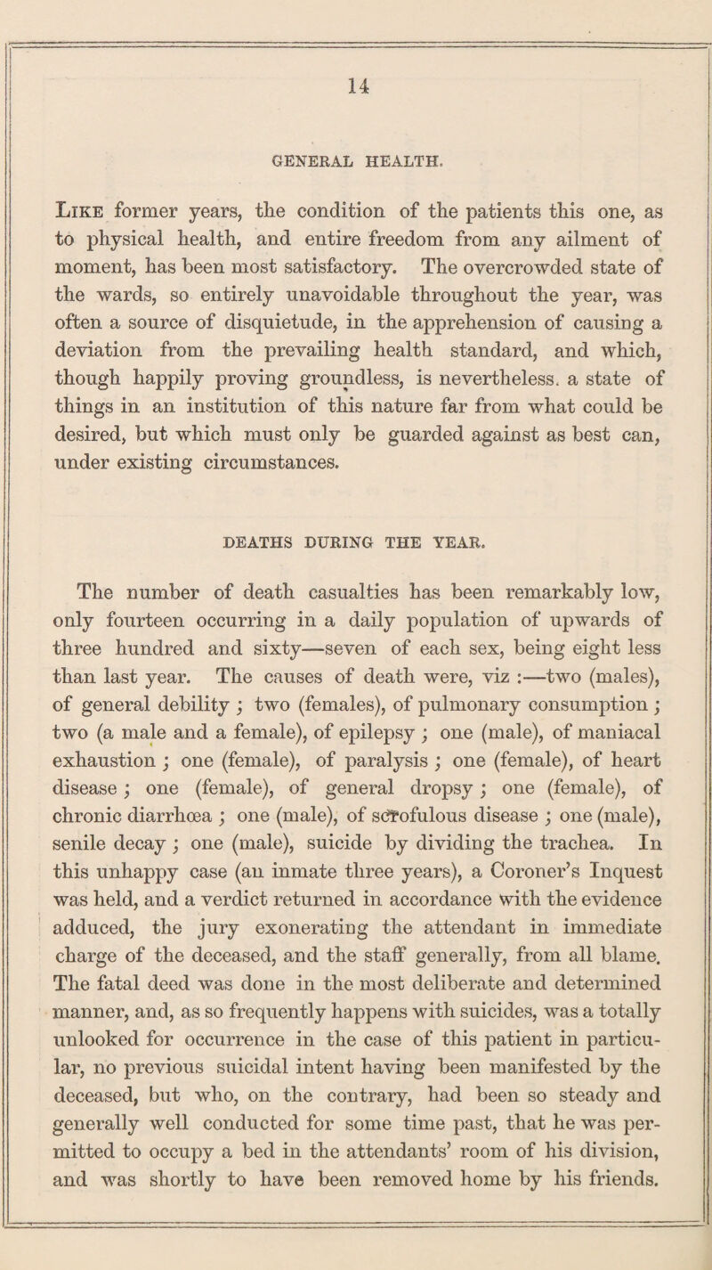 GENERAL HEALTH, Like former years, the condition of the patients this one, as to physical health, and entire freedom from any ailment of moment, has been most satisfactory. The overcrowded state of the wards, so entirely unavoidable throughout the year, was often a source of disquietude, in the apprehension of causiug a deviation from the prevailing health standard, and which, though happily proving groundless, is nevertheless, a state of things in an institution of this nature far from what could be desired, but which must only be guarded against as best can, under existing circumstances. DEATHS DURING THE YEAR. The number of death casualties has been remarkably low, only fourteen occurring in a daily population of upwards of three hundred and sixty—seven of each sex, being eight less than last year. The causes of death were, viz :—two (males), of general debility ; two (females), of pulmonary consumption ; two (a male and a female), of epilepsy ; one (male), of maniacal exhaustion ; one (female), of paralysis ; one (female), of heart disease; one (female), of general dropsy; one (female), of chronic diarrhoea ; one (male), of scrofulous disease ; one (male), senile decay ; one (male), suicide by dividing the trachea. In this unhappy case (an inmate three years), a Coroner’s Inquest was held, and a verdict returned in accordance with the evidence adduced, the jury exonerating the attendant in immediate charge of the deceased, and the staff generally, from all blame. The fatal deed was done in the most deliberate and determined manner, and, as so frequently happens with suicides, was a totally unlooked for occurrence in the case of this patient in particu¬ lar, no previous suicidal intent having been manifested by the deceased, but who, on the contrary, had been so steady and generally well conducted for some time past, that he was per¬ mitted to occupy a bed in the attendants’ room of his division, and was shortly to have been removed home by his friends.