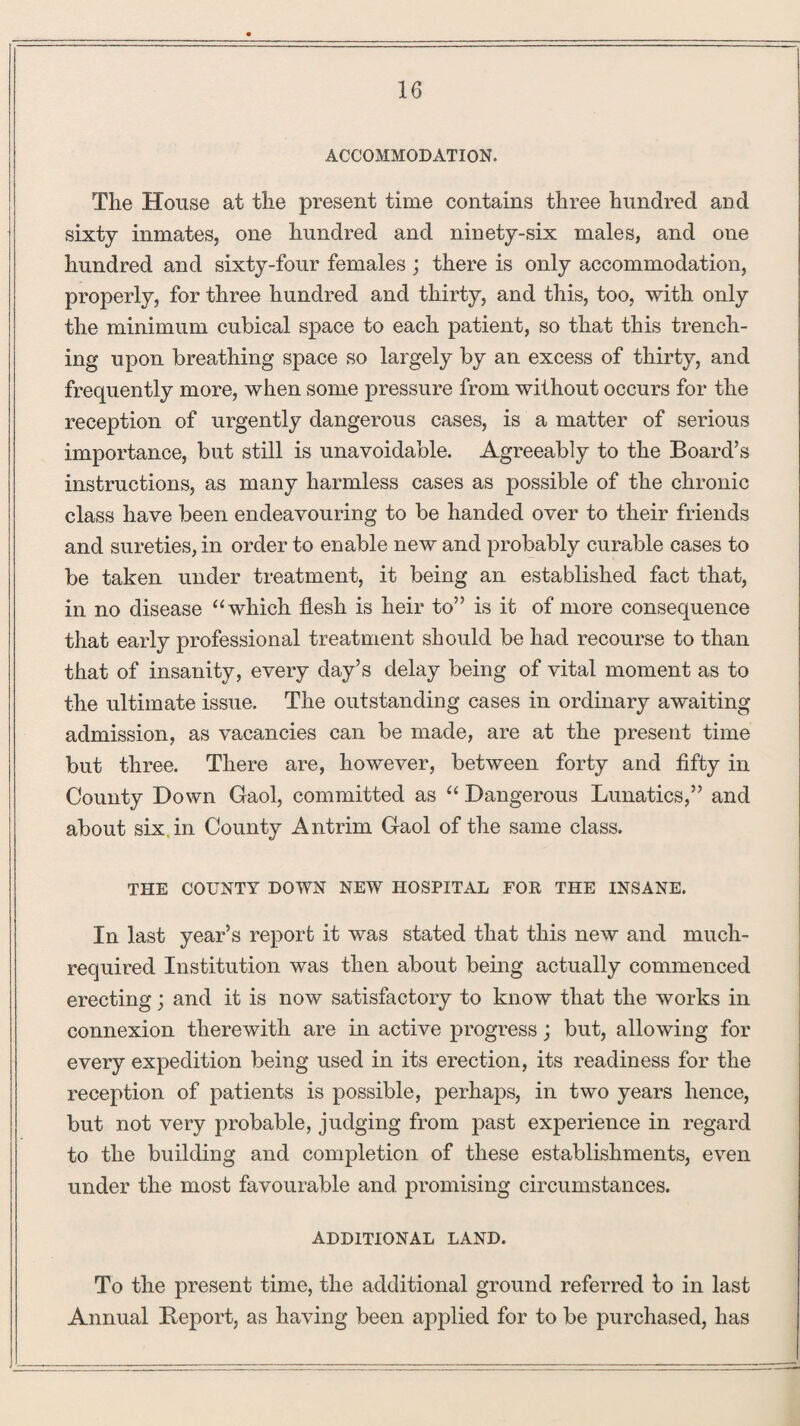 ACCOMMODATION. The House at the present time contains three hundred and sixty inmates, one hundred and ninety-six males, and one hundred and sixty-four females; there is only accommodation, properly, for three hundred and thirty, and this, too, with only the minimum cubical space to each patient, so that this trench¬ ing upon breathing space so largely by an excess of thirty, and frequently more, when some pressure from without occurs for the reception of urgently dangerous cases, is a matter of serious importance, but still is unavoidable. Agreeably to the Board’s instructions, as many harmless cases as possible of the chronic class have been endeavouring to be handed over to their friends and sureties, in order to enable new and probably curable cases to be taken under treatment, it being an established fact that, in no disease “which flesh is heir to” is it of more consequence that early professional treatment should be had recourse to than that of insanity, every day’s delay being of vital moment as to the ultimate issue. The outstanding cases in ordinary awaiting admission, as vacancies can be made, are at the present time but three. There are, however, between forty and fifty in County Down Gaol, committed as “ Dangerous Lunatics,” and about six in County Antrim Gaol of the same class. THE COUNTY DOWN NEW HOSPITAL FOR THE INSANE. In last year’s report it was stated that this new and much- required Institution was then about being actually commenced erecting; and it is now satisfactory to know that the works in connexion therewith are in active progress; but, allowing for every expedition being used in its erection, its readiness for the reception of patients is possible, perhaps, in two years hence, but not very probable, judging from past experience in regard to the building and completion of these establishments, even under the most favourable and. promising circumstances. ADDITIONAL LAND. To the present time, the additional ground referred to in last Annual Report, as having been applied for to be purchased, has