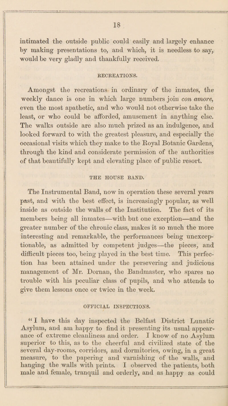 intimated tlie outside public could easily and largely enhance by making presentations to, and which, it is needless to say, would be very gladly and thankfully received. RECREATIONS. Amongst the recreations- in ordinary of the inmates, the weekly dance is one in which large numbers join con amore, even the most apathetic, and who would not otherwise take the least, or who could be afforded, amusement in anything else. The walks outside are also much prized as an indulgence, and looked forward to with the greatest pleasure, and especially the occasional visits which they make to the Royal Botanic Gardens, through the kind and considerate permission of the authorities of that beautifully kept and elevating place of public resort. THE HOUSE BAND, The Instrumental Band, now in operation these several years past, and with the best effect, is increasingly popular, as well inside as outside the walls of the Institution. The fact of its members being all inmates—with but one exception—and the greater number of the chronic class, makes it so much the more interesting and remarkable, the performances being unexcep¬ tionable, as admitted by competent judges—the pieces, and difficult pieces too, being played in the best time. This perfec¬ tion has been attained under the persevering and judicious management of Mr. Dornan, the Bandmaster, who spares no trouble with his peculiar class of pupils, and who attends to give them lessons once or twice in the week. OFFICIAL INSPECTIONS. “ I have this day inspected the Belfast District Lunatic Asylum, and am happy to find it presenting its usual appear¬ ance of extreme cleanliness and order. I know of no Asylum superior to this, as to the cheerful and civilized state of the several day-rooms, corridors, and dormitories, owing, in a great measure, to the papering and varnishing of the walls, and hanging the walls with prints. I observed the patients, both male and female, tranquil and orderly, and as happy as could