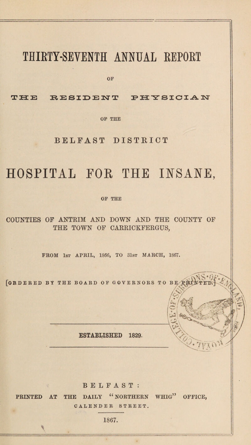 THIKTY-SEVENTH ANNUAL REPORT OP THE RESIDENT PHYSICIAN OP THE BELFAST DISTRICT HOSPITAL FOR THE INSANE, OP THE COUNTIES OF ANTRIM AND DOWN AND THE COUNTY OF THE TOWN OF CARRICKFERGUS, FROM 1st APRIL, 1866, TO 31st MARCH, 1867. [ORDERED BY THE BOARD OF GOVERNORS TO BE/ /C$7 4 * ESTABLISHED 1829. ^i%Sak- 'A Y 'n- r ^ BELFAST : PRINTED AT THE DAILY u NORTHERN WHIG” OFFICE, CALENDER STREET. 1867.