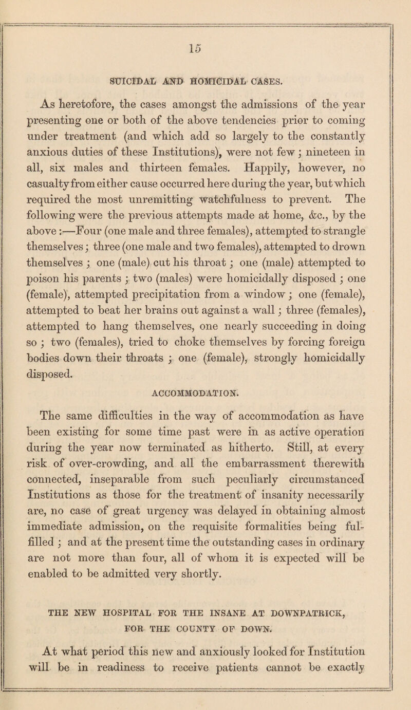 SUICIDAL AND HOMICIDAL CASES. As heretofore, the cases amongst the admissions of the year presenting one or both of the above tendencies prior to coming under treatment (and which add so largely to the constantly anxious duties of these Institutions), were not few j nineteen in all, six males and thirteen females. Happily, however, no casualty from either cause occurred here during the year, but which required the most unremitting watchfulness to prevent. The following were the previous attempts made at home, &c., by the above:— Four (one male and three females), attempted to strangle themselves; three (one male and two females), attempted to drown themselves ; one (male) cut his throat; one (male) attempted to poison his parents ; two (males) were homicidally disposed ; one (female), attempted precipitation from a window; one (female), attempted to beat her brains out against a wall; three (females), attempted to hang themselves, one nearly succeeding in doing so ; two (females), tried to choke themselves by forcing foreign bodies down their throats ; one (female), strongly homicidally disposed. ACCOMMODATION. The same difficulties in the way of accommodation as have been existing for some time past were in as active operation during the year now terminated as hitherto. Still, at every risk of over-crowding, and all the embarrassment therewith connected, inseparable from such peculiarly circumstanced Institutions as those for the treatment of insanity necessarily are, no case of great urgency was delayed in obtaining almost immediate admission, on the requisite formalities being ful¬ filled ; and at the present time the outstanding cases in ordinary are not more than four, all of whom it is expected will be enabled to be admitted very shortly. THE NEW HOSPITAL FOR THE INSANE AT DOWNPATRICK, FOR THE COUNTY OF DOWN. At what period this new and anxiously looked for Institution will be in readiness to receive patients cannot be exactly