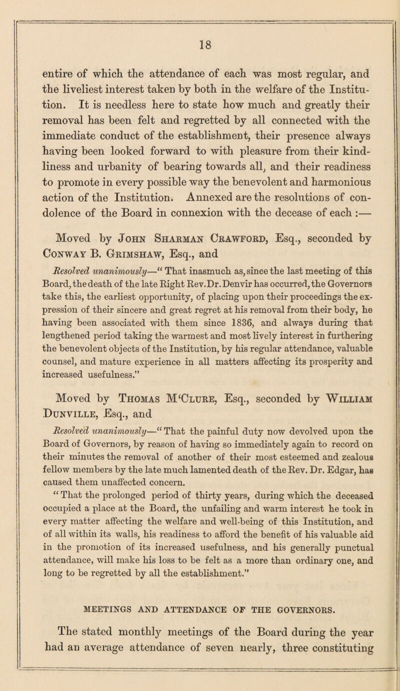 entire of which the attendance of each was most regular, and the liveliest interest taken by both in the welfare of the Institu¬ tion. It is needless here to state how much and greatly their removal has been felt and regretted by all connected with the immediate conduct of the establishment, their presence always having been looked forward to with pleasure from their kind¬ liness and urbanity of bearing towards all, and their readiness to promote in every possible way the benevolent and harmonious action of the Institution. Annexed are the resolutions of con¬ dolence of the Board in connexion with the decease of each :— Moved by John Sharman Crawford, Esq., seconded by Conway B. Grimshaw, Esq., and Resolved unanimously—“ That inasmuch as, since the last meeting of this Board, the death of the late Right Rev.Dr.Denvir has occurred, the Governors take this, the earliest opportunity, of placing upon their proceedings the ex¬ pression of their sincere and great regret at his removal from their body, he having been associated with them since 1836, and always during that lengthened period taking the warmest and most lively interest in furthering the benevolent objects of the Institution, by his regular attendance, valuable counsel, and mature experience in all matters affecting its prosperity and increased usefulness.” Moved by Thomas M‘Clure, Esq., seconded by William Dunville, Esq., and Resolved unanimously—“ That the painful duty now devolved upon the Board of Governors, by reason of having so immediately again to record on their minutes the removal of another of their most esteemed and zealous fellow members by the late much lamented death of the Rev. Dr. Edgar, has caused them unaffected concern. “ That the prolonged period of thirty years, during which the deceased occupied a place at the Board, the unfailing and warm interest he took in every matter affecting the welfare and well-being of this Institution, and of all within its walls, his readiness to afford the benefit of his valuable aid in the promotion of its increased usefulness, and his generally punctual attendance, will make his loss to be felt as a more than ordinary one, and long to be regretted by all the establishment.” MEETINGS AND ATTENDANCE OF THE GOVERNORS. The stated monthly meetings of the Board during the year had an average attendance of seven nearly, three constituting