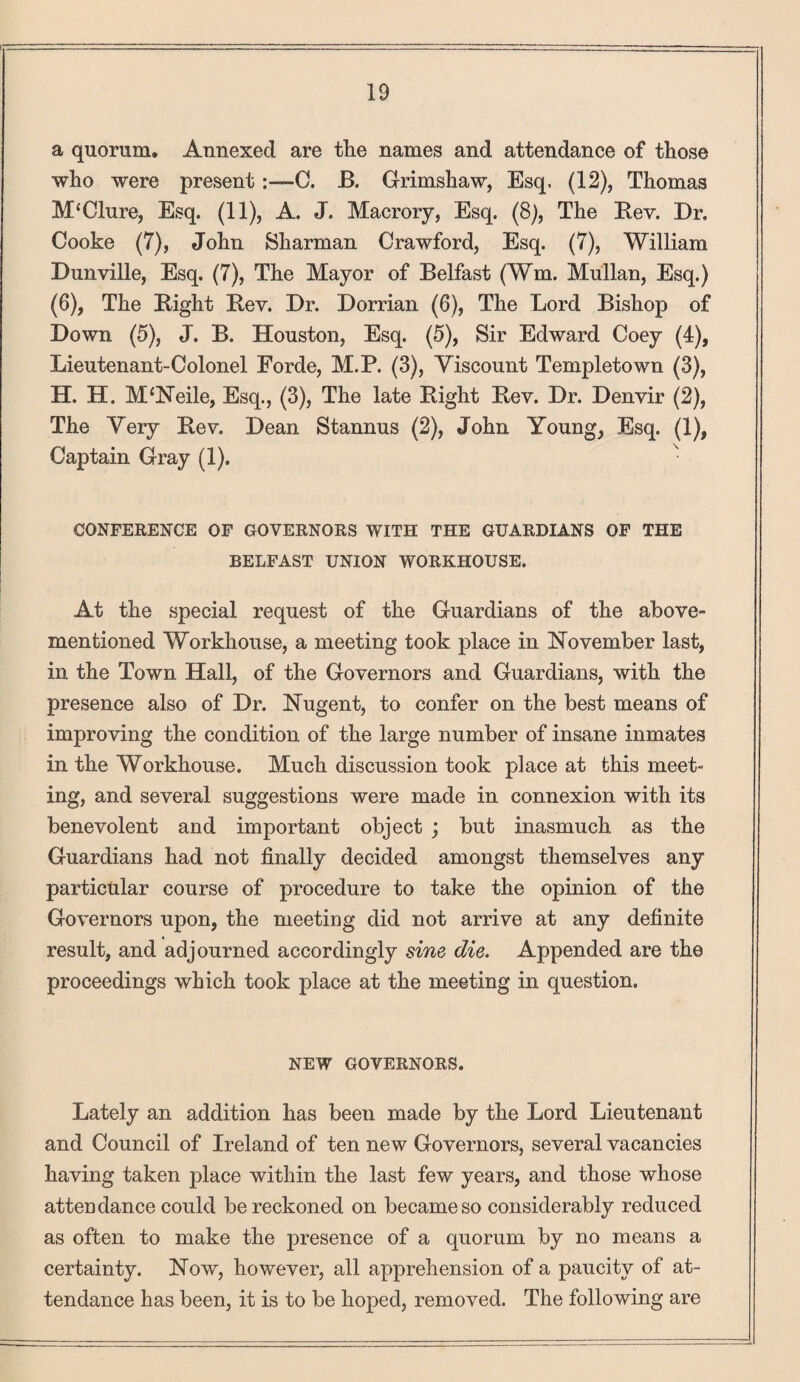 a quorum. Annexed are the names and attendance of those who were present C. B. Grimshaw, Esq. (12), Thomas M‘Clure, Esq. (11), A. J. Macrory, Esq. (8), The Bev. Dr. Cooke (7), John Sharman Crawford, Esq. (7), William Dunville, Esq. (7), The Mayor of Belfast (Wm. Mullan, Esq.) (6), The Bight Bev. Dr. Dorrian (6), The Lord Bishop of Down (5), J. B. Houston, Esq. (5), Sir Edward Coey (4), Lieutenant-Colonel Forde, M.P. (3), Viscount Templetown (3), H. H. M‘Neile, Esq., (3), The late Bight Bev. Dr. Denvir (2), The Very Bev. Dean Stannus (2), John Young, Esq. (1), Captain Gray (1). ' CONFERENCE OF GOVERNORS WITH THE GUARDIANS OF THE BELFAST UNION WORKHOUSE. At the special request of the Guardians of the above- mentioned Workhouse, a meeting took place in November last, in the Town Hall, of the Governors and Guardians, with the presence also of Dr. Nugent, to confer on the best means of improving the condition of the large number of insane inmates in the Workhouse. Much discussion took place at this meet¬ ing, and several suggestions were made in connexion with its benevolent and important object ; but inasmuch as the Guardians had not finally decided amongst themselves any particular course of procedure to take the opinion of the Governors upon, the meeting did not arrive at any definite result, and adjourned accordingly sine die. Appended are the proceedings which took place at the meeting in question. NEW GOVERNORS. Lately an addition has been made by the Lord Lieutenant and Council of Ireland of ten new Governors, several vacancies having taken place within the last few years, and those whose attendance could be reckoned on became so considerably reduced as often to make the presence of a quorum by no means a certainty. Now, however, all apprehension of a paucity of at¬ tendance has been, it is to be hoped, removed. The following are