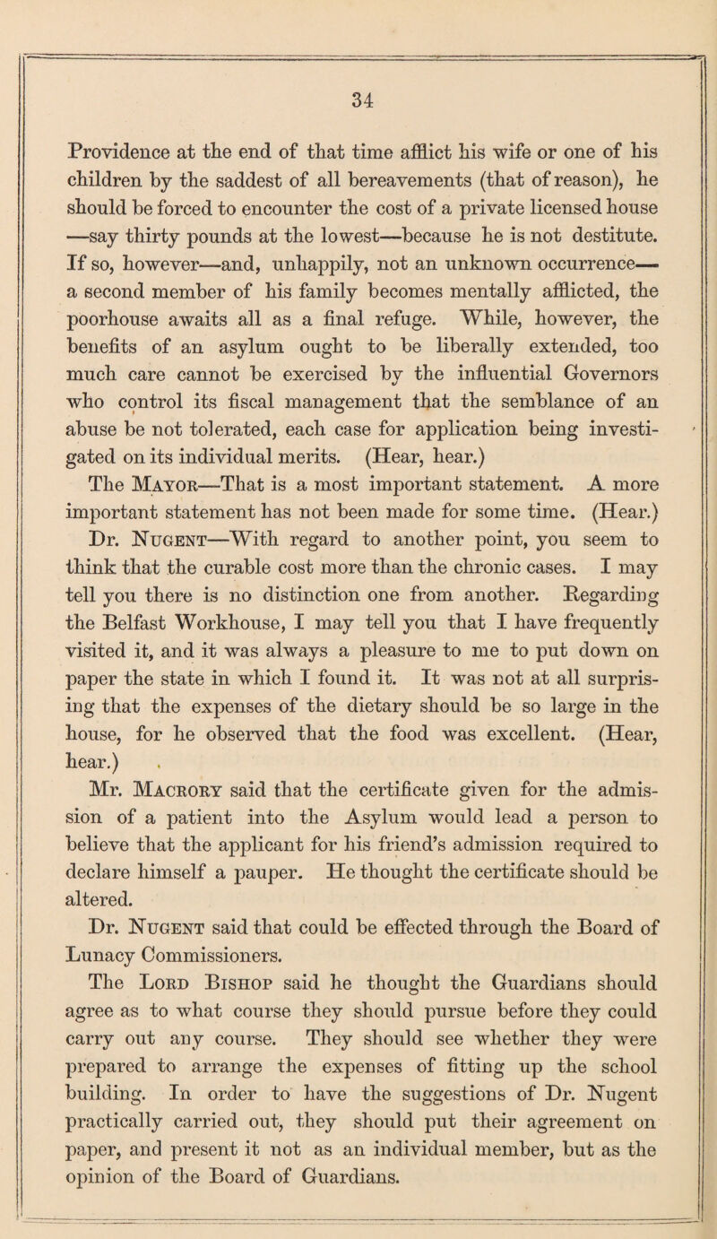 Providence at the end of that time afflict his wife or one of his children by the saddest of all bereavements (that of reason), he should be forced to encounter the cost of a private licensed house —say thirty pounds at the lowest—because he is not destitute. If so, however—and, unhappily, not an unknown occurrence— a second member of his family becomes mentally afflicted, the poorhouse awaits all as a final refuge. While, however, the benefits of an asylum ought to be liberally extended, too much care cannot be exercised bv the influential Governors tj who control its fiscal management that the semblance of an abuse be not tolerated, each case for application being investi¬ gated on its individual merits. (Hear, hear.) The Mayor—That is a most important statement. A more important statement has not been made for some time. (Hear.) Dr. Nugent—With regard to another point, you seem to think that the curable cost more than the chronic cases. I may tell you there is no distinction one from another. Regarding the Belfast Workhouse, I may tell you that I have frequently visited it, and it was always a pleasure to me to put down on paper the state in which I found it. It was not at all surpris¬ ing that the expenses of the dietary should be so large in the house, for he observed that the food was excellent. (Hear, hear.) Mr. Macrory said that the certificate given for the admis¬ sion of a patient into the Asylum would lead a jierson to believe that the applicant for his friend’s admission required to declare himself a pauper. He thought the certificate should be altered. Dr. Nugent said that could be effected through the Board of Lunacy Commissioners. The Lord Bishop said he thought the Guardians should agree as to what course they should pursue before they could carry out any course. They should see whether they were prepared to arrange the expenses of fitting up the school building. In order to have the suggestions of Dr. Nugent practically carried out, they should put their agreement on paper, and present it not as an individual member, but as the opinion of the Board of Guardians.