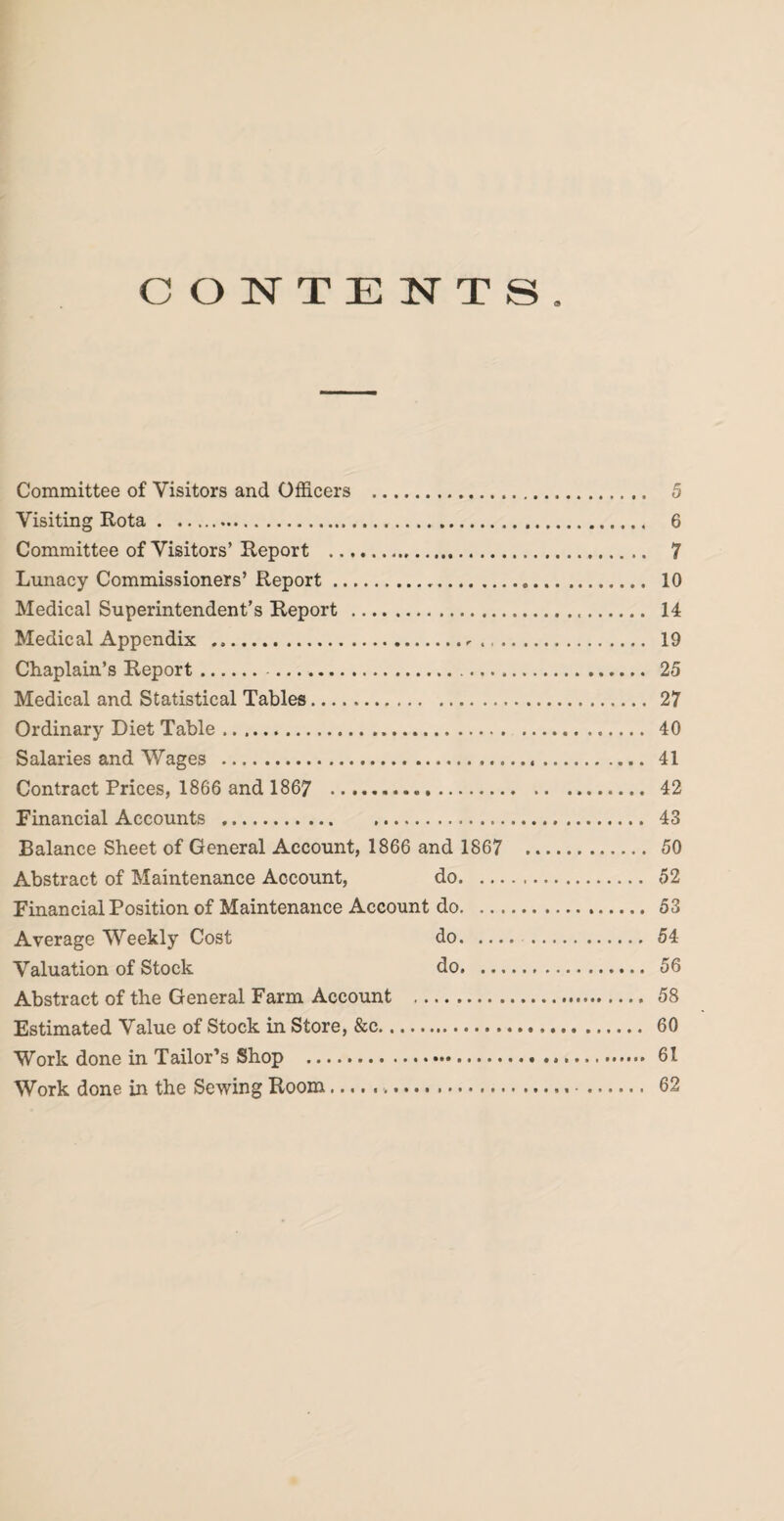 CONTENTS. Committee of Visitors and Officers . 5 Visiting Rota. 6 Committee of Visitors’ Report . 7 Lunacy Commissioners’ Report. 10 Medical Superintendent’s Report . 14 Medical Appendix .-. 19 Chaplain’s Report. 25 Medical and Statistical Tables. 27 Ordinary Diet Table. 40 Salaries and Wages . 41 Contract Prices, 1866 and 1867 . 42 Financial Accounts . 43 Balance Sheet of General Account, 1866 and 1867 ... 50 Abstract of Maintenance Account, do. 52 Financial Position of Maintenance Account do. 53 Average Weekly Cost do.54 Valuation of Stock do. 56 Abstract of the General Farm Account . 58 Estimated Value of Stock in Store, &c. 60 Work done in Tailor’s Shop ... 61 Work done in the Sewing Room.. 62