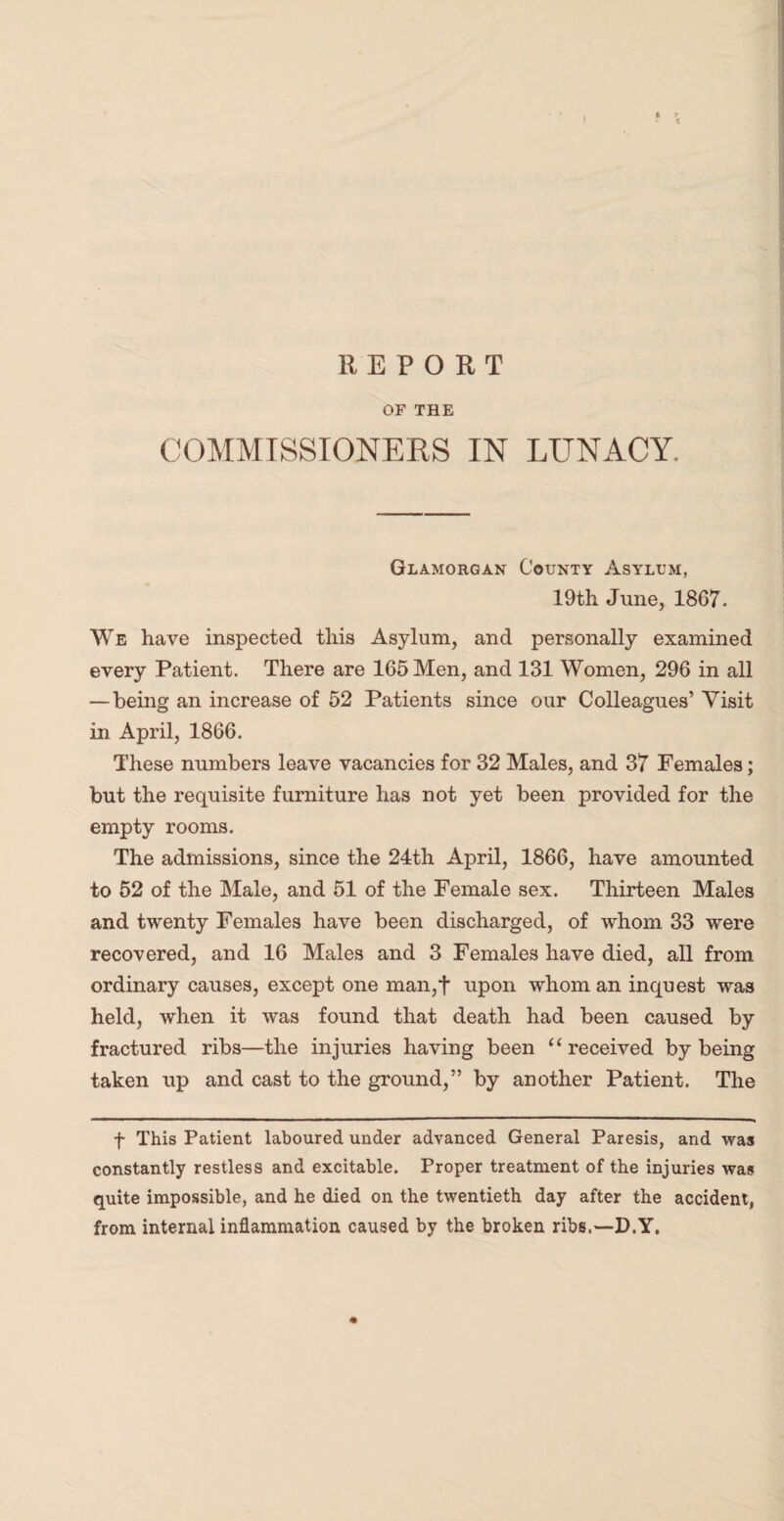 REPORT OF THE COMMISSIONERS IN LUNACY. Glamorgan County Asylum, 19th June, 1867. We have inspected this Asylum, and personally examined every Patient. There are 165 Men, and 131 Women, 296 in all — being an increase of 52 Patients since our Colleagues’ Visit in April, 1866. These numbers leave vacancies for 32 Males, and 37 Females; but the requisite furniture has not yet been provided for the empty rooms. The admissions, since the 24th April, 1866, have amounted to 52 of the Male, and 51 of the Female sex. Thirteen Males and twenty Females have been discharged, of whom 33 were recovered, and 16 Males and 3 Females have died, all from ordinary causes, except one man,t upon whom an inquest was held, when it was found that death had been caused by fractured ribs—the injuries having been “received by being taken up and cast to the ground,” by another Patient. The f This Patient laboured under advanced General Paresis, and was constantly restless and excitable. Proper treatment of the injuries was quite impossible, and he died on the twentieth day after the accident, from internal inflammation caused by the broken ribs.—D.Y.