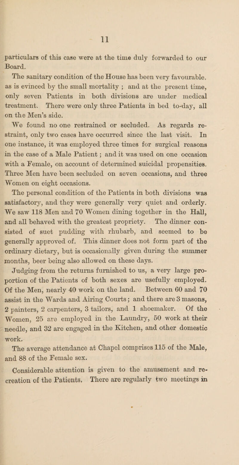 particulars of this case were at the time duly forwarded to our Board. The sanitary condition of the House has been very favourable, as is evinced by the small mortality ; and at the present time, only seven Patients in both divisions are under medical treatment. There were only three Patients in bed to-day, all on the Men’s side. We found no one restrained or secluded. As regards re¬ straint, only two cases have occurred since the last visit. In one instance, it was employed three times for surgical reasons in the case of a Male Patient; and it was used on one occasion with a Female, on account of determined suicidal propensities. Three Men have been secluded on seven occasions, and three Women on eight occasions. The personal condition of the Patients in both divisions was satisfactory, and they were generally very quiet and orderly. We saw 118 Men and 70 Women dining together in the Hall, and all behaved with the greatest propriety. The dinner con¬ sisted of suet pudding with rhubarb, and seemed to be generally approved of. This dinner does not form part of the ordinary dietary, but is occasionally given during the summer months, beer being also allowed on these days. Judging from the returns furnished to us, a very large pro¬ portion of the Patients of both sexes are usefully employed. Of the Men, nearly 40 work on the land. Between 60 and 70 assist in the Wards and Airing Courts; and there are 3 masons, 2 painters, 2 carpenters, 3 tailors, and 1 shoemaker. Of the Women, 25 are employed in the Laundry, 50 work at their needle, and 32 are engaged in the Kitchen, and other domestic work. The average attendance at Chapel comprises 115 of the Male, and 88 of the Female sex. Considerable attention is given to the amusement and re¬ creation of the Patients. There are regularly two meetings in