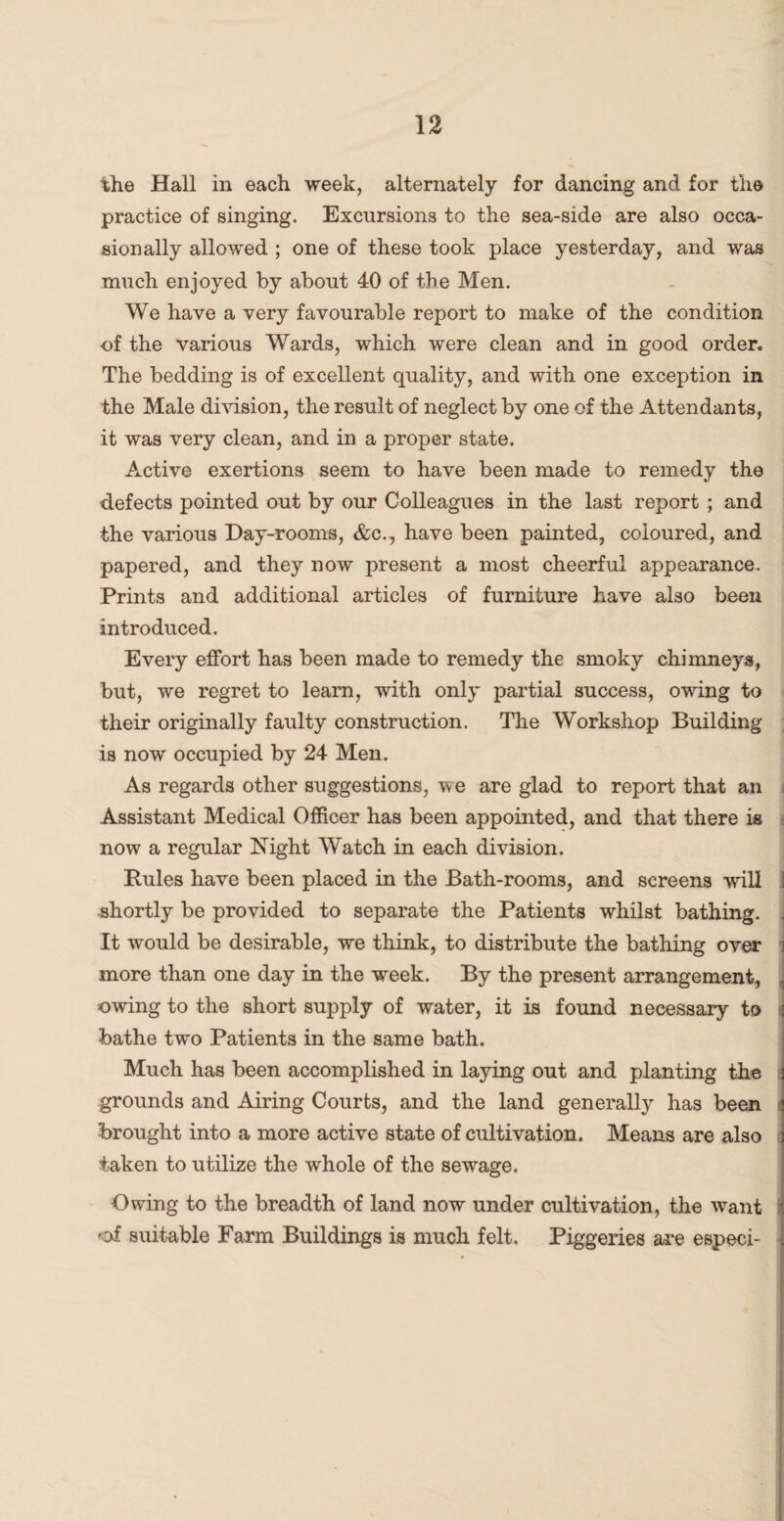 the Hall in each week, alternately for dancing and for the practice of singing. Excursions to the sea-side are also occa¬ sionally allowed ; one of these took place yesterday, and was much enjoyed by about 40 of the Men. We have a very favourable report to make of the condition of the various Wards, which were clean and in good order- The bedding is of excellent quality, and with one exception in the Male division, the result of neglect by one of the Attendants, it was very clean, and in a proper state. Active exertions seem to have been made to remedy the defects pointed out by our Colleagues in the last report ; and the various Day-rooms, &c., have been painted, coloured, and papered, and they now present a most cheerful appearance- Prints and additional articles of furniture have also been introduced. Every effort has been made to remedy the smoky chimneys, but, we regret to learn, with only partial success, owing to their originally faulty construction. The Workshop Building is now occupied by 24 Men. As regards other suggestions, we are glad to report that an Assistant Medical Officer has been appointed, and that there is now a regular Night Watch in each division. Rules have been placed in the Bath-rooms, and screens will I shortly be provided to separate the Patients whilst bathing. It would be desirable, we think, to distribute the bathing over more than one day in the week. By the present arrangement, owing to the short supply of water, it is found necessary to bathe two Patients in the same bath. Much has been accomplished in laying out and planting the grounds and Airing Courts, and the land generally has been : brought into a more active state of cultivation. Means are also taken to utilize the whole of the sewage. Owing to the breadth of land now under cultivation, the want -of suitable Farm Buildings is much felt. Piggeries are especi-