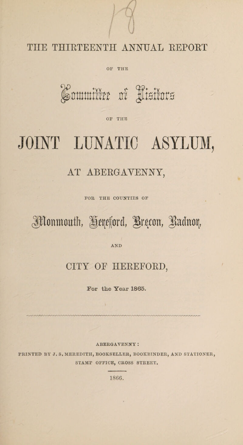 THE THIRTEENTH ANNUAL REPORT OF THE mmmn hi Jisiicra OF THE JOINT LUNATIC ASYLUM, AT ABERGAVENNY, FOR THE COUNTIES OF Monmouth, Hqoforit, Iricon, iuidnoi;, AND CITY OF HEREFORD, For the Year 1865. ABERGAVENNY: PRINTED BY J. S. MEREDITH, BOOKSELLER, BOOKBINDER, AND STATIONER, STAMF OFFICE, CROSS STREET.