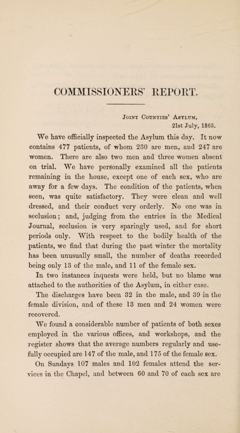 COMMISSIONERS' REPORT. Joint Counties’ Asylum, 21st July, 1865. We have officially inspected the Asylum this day. It now contains 477 patients, of whom 230 are men, and 247 are women. There are also two men and three women absent on trial. We have personally examined all the patients remaining in the house, except one of each sex, who are away for a few days. The condition of the patients, when seen, was quite satisfactory. They were clean and well dressed, and their conduct very orderly. No one was in seclusion; and, judging from the entries in the Medical Journal, seclusion is very sparingly used, and for short periods only. With respect to the bodily health of the patients, we find that during the past winter the mortality has been unusually small, the number of deaths recorded being only 13 of the male, and 11 of the female sex. In two instances inquests were held, but no blame was attached to the authorities of the Asylum, in either case. The discharges have been 32 in the male, and 39 in the female division, and of these 13 men and 24 women were recovered. We found a considerable number of patients of both sexes employed in the various offices, and workshops, and the register shows that the average numbers regularly and use¬ fully occupied are 147 of the male, and 175 of the female sex. On Sundays 107 males and 102 females attend the ser¬ vices in the Chapel, and between 60 and 70 of each sex are