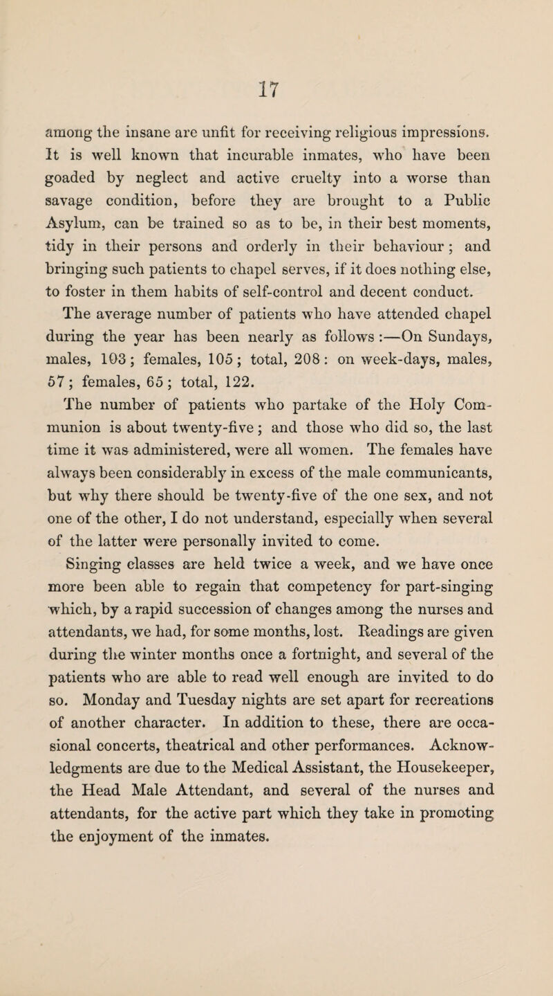 among the insane are unfit for receiving religious impressions. It is well known that incurable inmates, who have been goaded by neglect and active cruelty into a worse than savage condition, before they are brought to a Public Asylum, can be trained so as to be, in their best moments, tidy in their persons and orderly in their behaviour ; and bringing such patients to chapel serves, if it does nothing else, to foster in them habits of self-control and decent conduct. The average number of patients who have attended chapel during the year has been nearly as follows :—On Sundays, males, 103; females, 105; total, 208: on week-days, males, 57; females, 65; total, 122. The number of patients who partake of the Ploly Com¬ munion is about twenty-five; and those who did so, the last time it was administered, were all women. The females have always been considerably in excess of the male communicants, but why there should be twenty-five of the one sex, and not one of the other, I do not understand, especially when several of the latter were personally invited to come. Singing classes are held twice a week, and we have once more been able to regain that competency for part-singing which, by a rapid succession of changes among the nurses and attendants, we had, for some months, lost. Readings are given during the winter months once a fortnight, and several of the patients who are able to read well enough are invited to do so. Monday and Tuesday nights are set apart for recreations of another character. In addition to these, there are occa¬ sional concerts, theatrical and other performances. Acknow¬ ledgments are due to the Medical Assistant, the Housekeeper, the Head Male Attendant, and several of the nurses and attendants, for the active part which they take in promoting the enjoyment of the inmates.