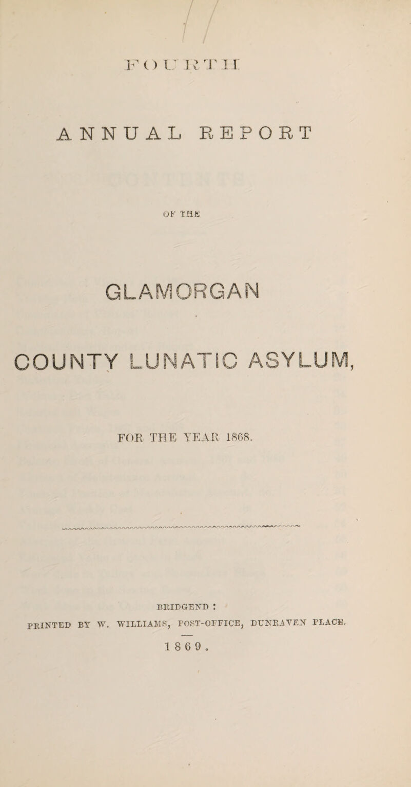 7 y () i; le 'T II ANNUAL REPORT OF TfiF GLAMORGAN COUNTY LUNATIC ASYLUM, FOR THE YEAR 1868. BRIDGEISTD : FEINTED BY W. WILLIAMS, POST-OFFICE, DUNEAVEN PLACE,