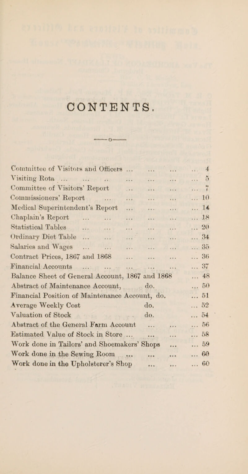 CONTENTS. 0- Committee of Visitoi’s and Oflice.rs ... t t » • 1 • .. 4 Visiting Rota ... • * • *44 % ... 0 Committee of Visitors’ Report « » 4 « « t < Commissioners’ Report ... ... ... 10 Medical Superintendent’s Report ... ... ... 14 Chaplain’s Report ... ... ... 18 Statistical Tables « 4 • • « 4 ... 20 Ordinary Diet Table ... ... . 4 . ... 34 Salaries and Wages 4 4* .44 ... 35 Contract Prices, 1867 and 1868 ... 36 Financial Accounts • 4 4 4 4 4 ... 37 Balance Sheet of General Account, 1867 and 1868 ... 48 Abstract of Maintenance Account, do. 50 Financial Position of Maintenance Account, do. ... 61 Average Weekly Cost do. ... 52 A^aluation of Stock . . do. ... 54 Abstract of the General Farm Account 4 • « 4 4 4 ... 56 Estimated Value of Stock in Store ... • 4 « 4*4 ... 58 Work done in Tailors’ and Shoemakers’ Shops ... 59 Work done in the Sewing Room • • • • 4 « ... 60 Work done in the Upholsterer’s Shop *44 ft 4 4 ... 60