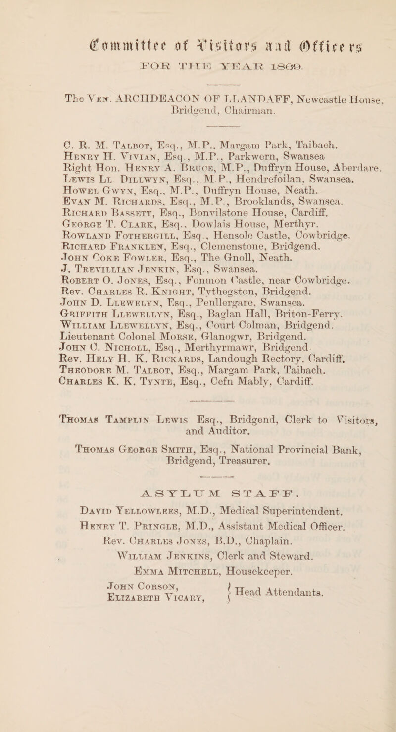 tfommittof of Vi-sifors iv:ul (Offiirf rs I-'OR TMR lS0r). The VE!r. ARCHDEACON OF LLANDAFF, Newcastle House, Bridgend, Chairman. C. R. M. Talbot, Esq., M.P., Margam Park, Taibach. He N-RY H. Vivian, Esq., M.P., Parkwern, Swansea Right Hon. Henry A. Bruce, M.P., Diilfryn House, Aberdare, Lewis Ll Dillwyn, Esq., M.P., Hendrefoilan. Swansea. Howel Gwyn, Esq., M.P., DufFryn House, Neath. Evan M. Rich.\rds, Esq., M.P., Brooklands, Swansea. Richard Bassett, Esq., Bonvilstone House, Cardiff. George T. Clark, Esq.. Dowlais House, Merthyr. Rowland Fothergill, Esq., Hensole Castle, Cowbridge. Richard Franklen, Esq., Clemenstone, Bridgend. •Tohn Coke Fowler, Esq., The Gnoll, Neath. J. Trevillian Jenkin, Esq., Swansea. Robert O. Jones, Esq., Fonmon (^astle, near Cowbridge. Rev. Charles R. Knight, Tythegston, Bridgend. John D. Llewelyn, Esq., Penllergare, Swansea. Griffith Llewellyn, Esq., Baglan Hall, Briton-Ferry. William Llewellyn, Esq., Court Colman, Bridgend. Lieutenant Colonel Morse, Glanogwr, Bridgend. John C. Nicholl, Esq., Merthyrmawr, Bridgend Rev. Hely H. K. Rickards, Landough Rectory. Cardiff. Theodore M. Talbot, Esq., Margam Park, Taibach. Charles K. K. Tynte, Esq., Cefn Mably, Cardiff. Thomas Tampltn Lewis Esq., Bridgend, Clerk to Visitor.^, and Auditor. Thomas George Smith, Esq., National Provincial Bank, Bridgend, Treasurer. S Y X. XT M S T A IP F . David Yellowlees, M.D., Medical Superintendent, Henry T. Pringle, M.D., Assistant Medical Officer, Rev. Charles Jones, B.D,, Chaplain. William Jenkins, Clerk and Steward. Emma Mitchell, Housekeeper, John Corson, } Elizabeth Vicary, ) . Head Attendants.