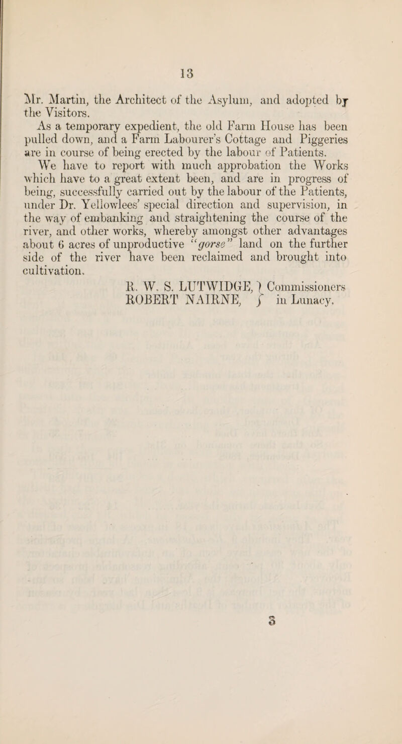 Mr. Martin, the Architect of the Asylum, and adopted bj tlie Visitors. As a temporary expedient, the old Farm House has been pulled down, and a Farm Labourer’s Cottage and Piggeries are in course of being erected by the labour of Patients. We have to report with much approbation the Works which have to a great extent been, and are in progress of being, successfully carried out by the labour of the Patients, under Dr. Yellowlees’ special direction and supervision, in the way of embanldng and straightening the course of the river, and other works, whereby amongst other advantages about 6 acres of unproductive ''gorse'' land on the further side of the river have been reclaimed and brought into cultivation. K. W. S. LUTWIDGE,} Commissioners ROBERT NAIRNE, / in Lunacy.