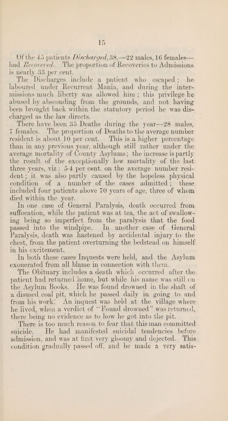 Ul’tlif 45 paticiits Ihsc/t{irif&d,{\S,—'22 iiiales^lG feiiialt'S— liail J*rrorrr('(J. ^I'lie ])ro])(^i’tiuii of Kecoveries to Admissions is nearly 55 per cent. 'Pile Discharges include a patient who escaped ; he laboured under Kecurrent Alania, and during the inter¬ missions mucli liberty was allow^ed him ; this privilege he abused by absconding Irom the grounds, and not having been brought back wdthin the statutory period he w'as dis¬ charged as tlie law' directs. d’here have been 55 Deaths during the t ear—28 males, 7 females. The proportion of Deaths to trie average number resident is about 10 per cent. This is a higher percentage than in any previous year, although still rather under the average mortality of County Asylums; the increase is partly the result of the exceptionally low' mortality of the last three years, viz : 5-4 per cent, on the average number resi¬ dent ; it w'as also partly caused by the liopeless physical c-ondition of a number of the cases admitted; these included four patients above 7 0 years of age, three of wAom died w'ithin the year. In one case of General Paralysis, death occurred from s\iffocation, wdiile the patient w'as at tea, the act of sw'allow- ing being so imperfect from the paralysis that the food passed into the windpipe. In another case of General Parah'sis, death was hastened by accidental injury to the chest, from the patient overturning the bedstead on himself in his excitement. In Ijoth these cases Inquests were held, and the Asylum exonerated from all blame in connection w'ith tliem. dTe Obituary includes a death which occurred after the patient had returned home, but while his name was still on the Asylum Books. He was found drowned in the shaft of a disused coal pit, w'hich he passed daily in going to and from his w'ork.' An inquest was held at the village where he lived, when a verdict of “Found drowned” wars returned, there being no evidence as to how he got into the pit. There is too much reason to fear that this man committed suicide. He had manifested suicidal tendencies before admission, and was at first very gloomy and dejected. This condition gradually passed oft', and he made a very satis-