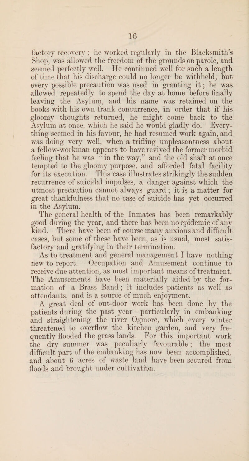 IG factory wcovery ; lie worked regularly in the Blacksmith’s !Shop, was allowed the freedom of the grounds on parole, and seemed perfectly well. He continued well for such a length of time that his discharge could no longer be withheld, but every possible precaution was used in granting it; he was allowed repeatedly to spend the day at home before finally leaving the Asylum, and his name was retained on the books with his own frank concurrence, in order that if his gloomy thoughts returned, he might come back to the Asylum at once, which he said he would gladly do. Every¬ thing seemed in his favour, he had resumed work again, and was doing very well, when a trifling unpleasantness about a fellow-workman appears to have revived the former morbid feeling that he was ‘‘ in the way,” and the old shaft at once tempted to the gloomy purpose, and afforded fatal facility for its execution. This case illustrates strikingly the sudden recurrence of suicidal impulses, a danger against which the utmost precaution cannot always guard ; it is a matter for great thankfulness that no case of suicide has yet occurred in the Asylum. The general health of the Inmates has been remarkably good during the year, and there has been no epidemic of any kind. There have been of course many anxious and difficult cases, but some of these have been, as is usual, most satis¬ factory and gratifying in their tennination. As to treatment and general management I have nothing new to report. Occupation and Amusement continue to receive due attention, as most important means of treatment. The Amusements have been materially aided by the for¬ mation of a Brass Band; it includes patients as Avell as attendants, and is a source of much enjoyment. A great deal of out-door work has been done by the patients during the past year—particularly in embanking and straightening the river Ogmore, which , every winter threatened to overflow the kitchen garden, and very fre- cpiently flooded the grass lands. For this important work the dry summer was peculiarly favourable; the most difficult part of the embanking has now been accomplished, and about C acres of waste land have been secured from floods and brought under cultivation.