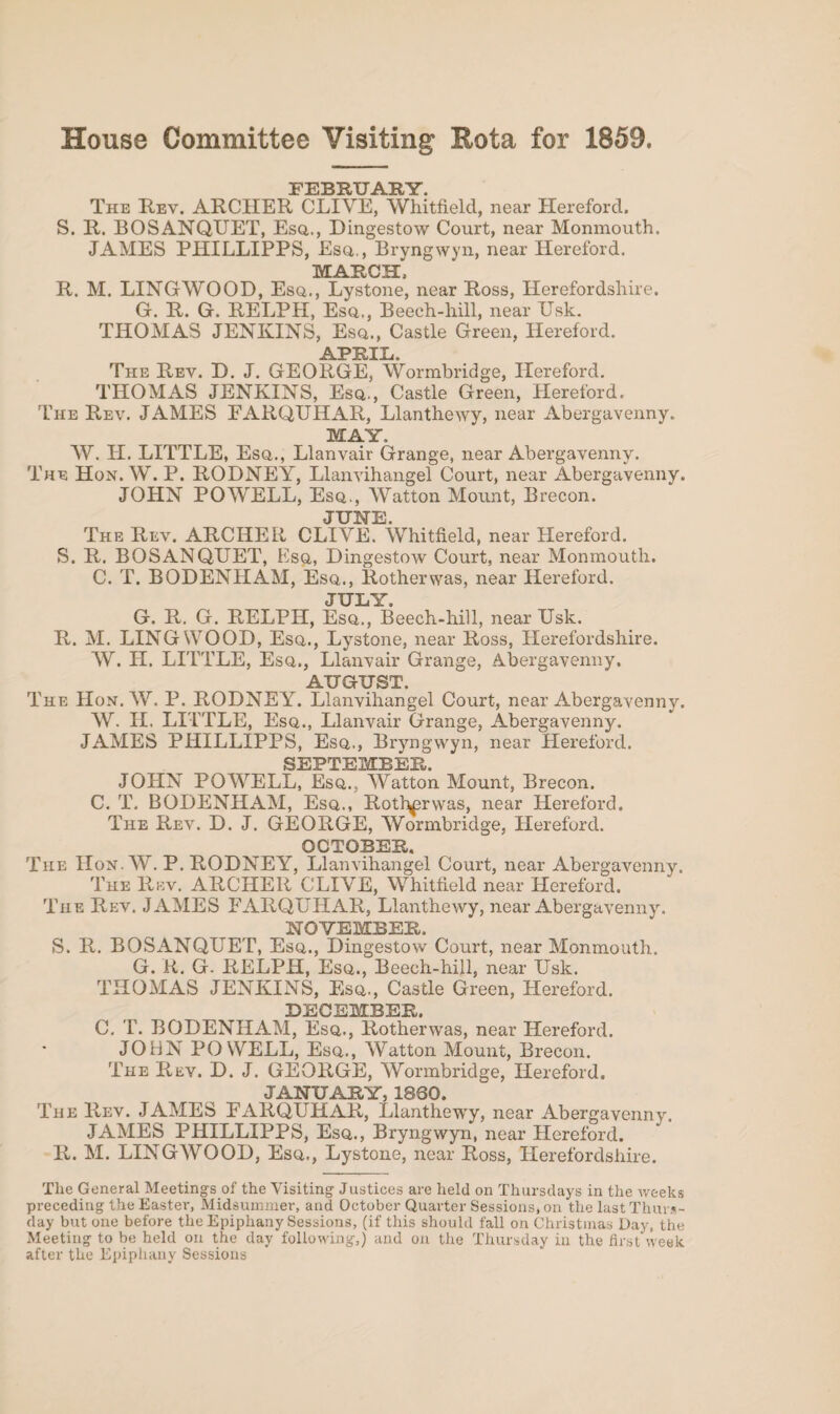 House Committee Visiting Rota for 1859. FEBRUARY The Rev. ARCHER CLIVE, Whitfield, near Hereford. S. R. BOSANQUET, Esq,., Dingestow Court, near Monmouth. JAMES PIIILLIPPS, Esq., Bryngwyn, near Hereford. MARCH. R. M. LINGWOOD, Esq., Lystone, near Ross, Herefordshire. G. R. G. RELPH, Esq., Beech-hill, near Usk. THOMAS JENKINS, Esq., Castle Green, Hereford. APRIL. The Rev. D. J. GEORGE, Wormbridge, Hereford. THOMAS JENKINS, Esq., Castle Green, Hereford. The Rev. JAMES EARQUHAR, Llanthewy, near Abergavenny. MAY. W. H. LITTLE, Esq., Llanvair Grange, near Abergavenny. The Hon. W. P. RODNEY, Llanvihangel Court, near Abergavenny. JOHN POWELL, Esq., Watton Mount, Brecon. JUNE. The Rev. ARCHER CLIVE. Whitfield, near Hereford. S. R. BOSANQUET, Esq, Dingestow Court, near Monmouth. C. T. BODENHAM, Esq., Rotherwas, near Hereford. JULY. G. R. G. RELPH, Esq., Beech-hill, near Usk. R. M. LINGWOOD, Esq., Lystone, near Ross, Herefordshire. W. H. LITTLE, Esq., Llanvair Grange, Abergavenny. AUGUST. The Hon. W. P. RODNEY. Llanvihangel Court, near Abergavenny. W. H. LITTLE, Esq., Llanvair Grange, Abergavenny. JAMES PHILLIPPS, Esq., Bryngwyn, near Hereford. SEPTEMBER. JOHN POWELL, Esq., Watton Mount, Brecon. C. T. BODENHAM, Esq., Rotlmrvvas, near Hereford. The Rev. D. J. GEORGE, Wormbridge, Hereford. _ OCTOBER. The Hon. W. P. RODNEY, Llanvihangel Court, near Abergavenny. The Rev. ARCHER CLIVE, Whitfield near Hereford. The Rev. JAMES EARQUHAR, Llanthewy, near Abergavenny. NOVEMBER. S. R. BOSANQUET, Esq., Dingestow Court, near Monmouth. G. R. G. RELPH, Esq., Beech-hill, near Usk. THOMAS JENKINS, Esq., Castle Green, Hereford. DECEMBER. C. T. BODENHAM, Esq., Rotherwas, near Hereford. JOHN POWELL, Esq., Watton Mount, Brecon. The Rev. D. J. GEORGE, Wormbridge, Hereford. JANUARY, I860. The Rev. JAMES EARQUHAR, Llanthewy, near Abergavenny. JAMES PHILLIPPS, Esq., Bryngwyn, near Hereford. R. M. LINGWOOD, Esq., Lystone, near Ross, Herefordshire. The General Meetings of the Visiting Justices are held on Thursdays in the weeks preceding the Easter, Midsummer, and October Quarter Sessions, on the last Thurs¬ day but one before the Epiphany Sessions, (if this should fall on Christmas Day, the Meeting to be held on the day following,) and on the Thursday in the first week after the Epiphany Sessions