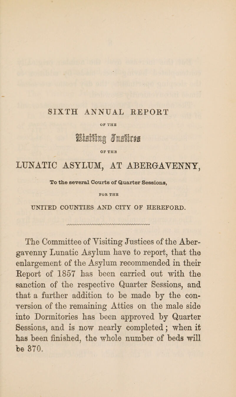 SIXTH ANNUAL REPORT OF THE OF THE LUNATIC ASYLUM, AT ABEEGAVENNY, To the several Courts of Quarter Sessions, FOR THE UNITED COUNTIES AND CITY OF HEREFORD. The Committee of Yisiting Justices of the Aber¬ gavenny Lunatic Asylum have to report, that the enlargement of the Asylum recommended in their Report of 1857 has been carried out with the sanction of the respective Quarter Sessions, and that a further addition to be made by the con¬ version of the remaining Attics on the male side into Dormitories has been approved by Quarter Sessions, and is now nearly completed; when it has been finished, the whole number of beds will b© 370,