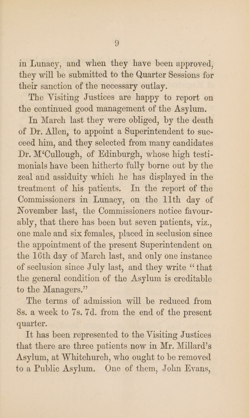 in Lunacy, and wlien they have been approved, they will be submitted to the Quarter Sessions for their sanction of the necessary outlay. The Visiting Justices are happy to report on the continued good management of the Asylum. In March last they were obliged, by the death of Dr. Allen, to appoint a Superintendent to suc¬ ceed him, and they selected from many candidates Dr. M‘Cullough, of Edinburgh, whose high testi¬ monials have been hitherto fully borne out by the zeal and assiduity which he has displayed in the treatment of his patients. In the report of the Commissioners in Lunacy, on the 11th day of November last, the Commissioners notice favour¬ ably, that there has been but seven patients, viz., one male and six females, placed in seclusion since the appointment of the present Superintendent on the 16th day of March last, and only one instance of seclusion since July last, and they write “that the general condition of the Asylum is creditable to the Managers.” The terms of admission will be reduced from 8s. a week to 7s. 7d. from the end of the present quarter. It has been represented to the Visiting Justices that there are three patients now in Mr. Millard’s Asylum, at Whitchurch, who ought to be removed to a Public Asylum. One of them, John Evans,