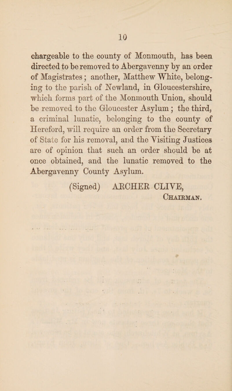 chargeable to the county of Monmouth, has been directed to be removed to Abergayenny by an order of Magistrates; another, Matthew White, belong¬ ing to the parish of Hcwland, in Gloucestershire, which forms part of the Monmouth Union, should be removed to the Gloucester Asylum ; the third* a criminal lunatic, belonging to the county of Hereford, will require an order from the Secretary of State for his removal, and the Yisiting Justices are of opinion that such an order should be at once obtained, and the lunatic removed to the Abergavenny County Asylum. (Signed) AECHEE CLIVE, Chairman.