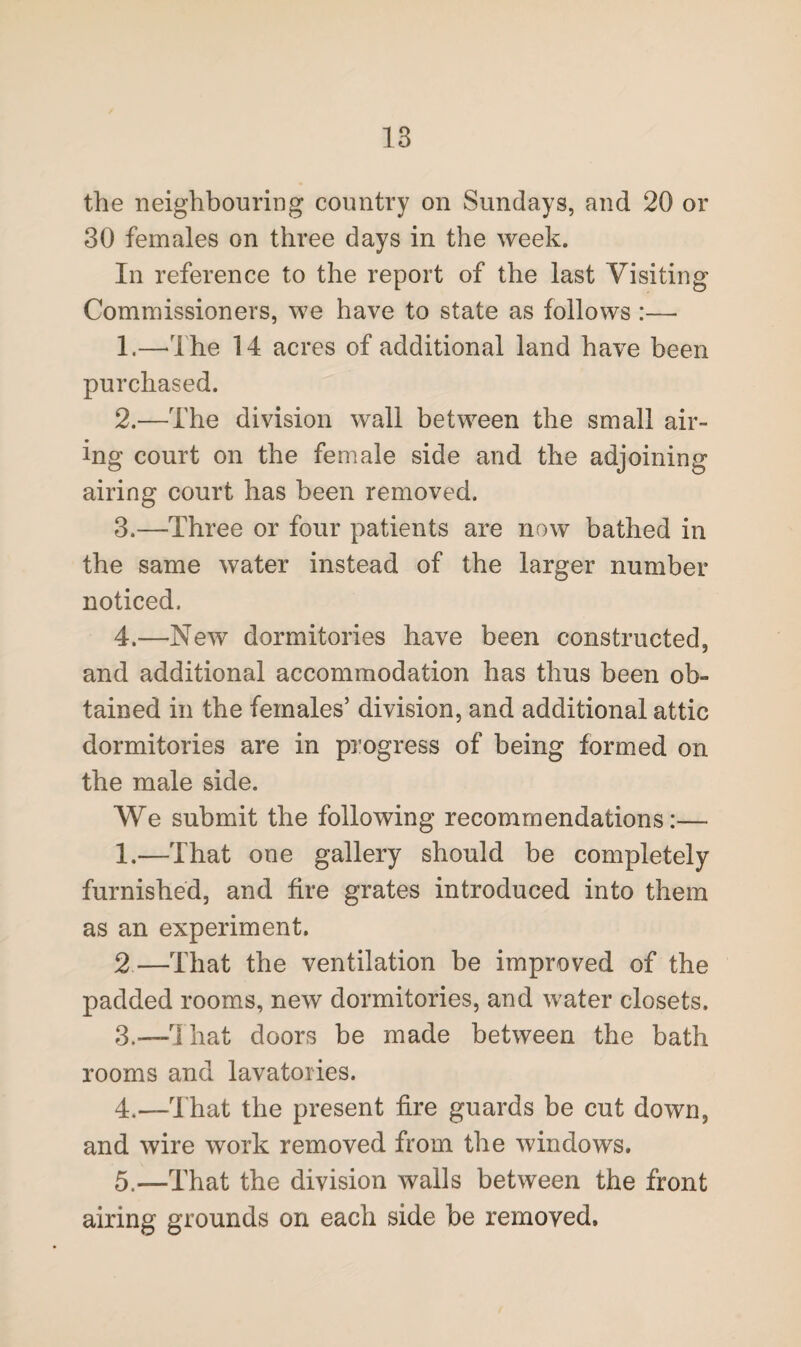 the neighbouring country on Sundays, and 20 or 30 females on three days in the week. In reference to the report of the last Visiting Commissioners, we have to state as follows :— 1. —The 14 acres of additional land have been purchased. 2. —The division wall between the small air¬ ing court on the female side and the adjoining airing court has been removed. 3. —Three or four patients are now bathed in the same water instead of the larger number noticed. 4. —New dormitories have been constructed, and additional accommodation has thus been ob¬ tained in the females’ division, and additional attic dormitories are in progress of being formed on the male side. We submit the following recommendations:— 1.—That one gallery should be completely furnished, and fire grates introduced into them as an experiment. 2—That the ventilation be improved of the padded rooms, new dormitories, and water closets. 3. —That doors be made between the bath rooms and lavatories. 4. —That the present fire guards be cut down, and wire work removed from the windows. 5. —That the division walls between the front airing grounds on each side be removed.