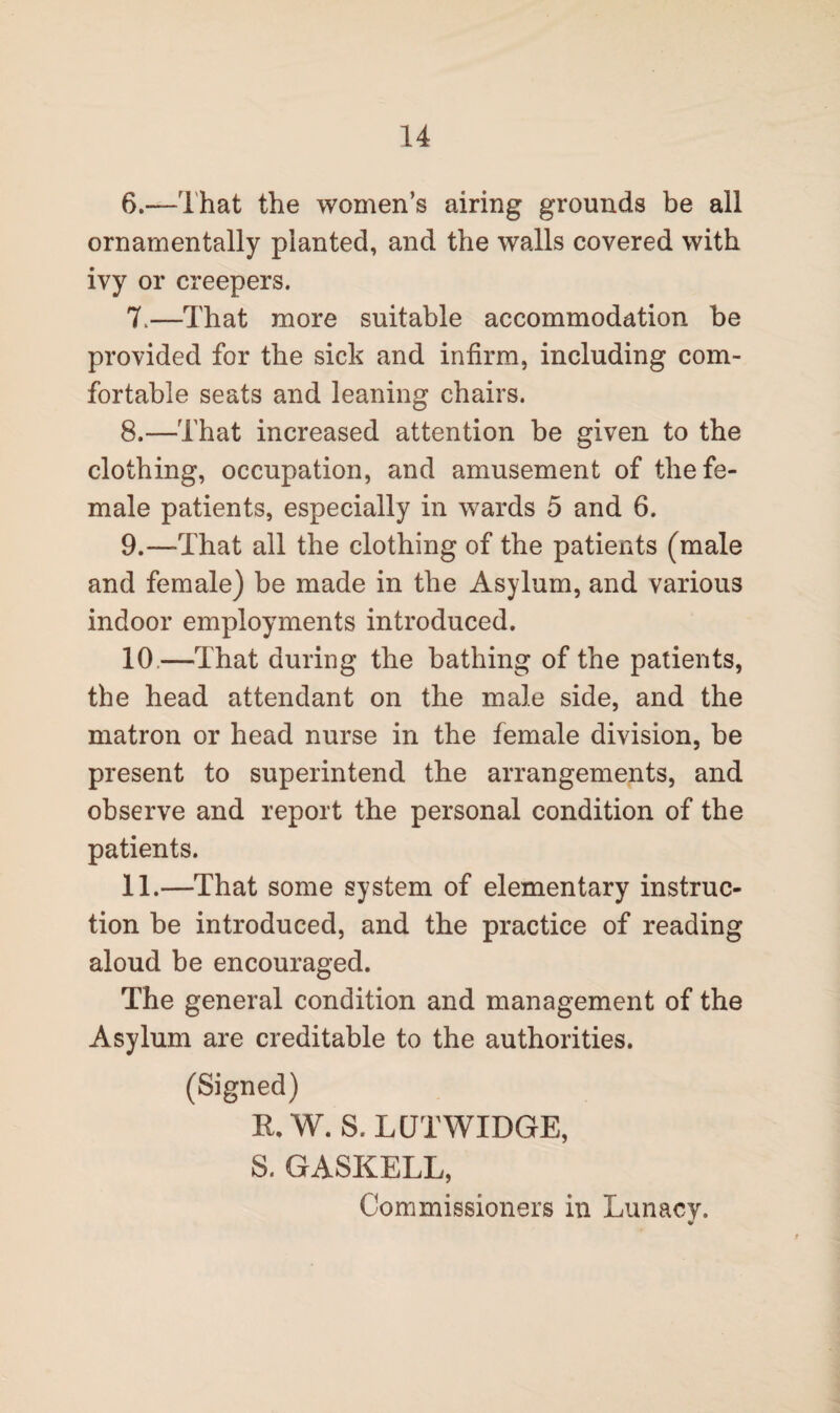 6. —That the women’s airing grounds be all ornamentally planted, and the walls covered with ivy or creepers. 7. —That more suitable accommodation be provided for the sick and infirm, including com¬ fortable seats and leaning chairs. 8. —That increased attention be given to the clothing, occupation, and amusement of the fe¬ male patients, especially in wards 5 and 6. 9. —That all the clothing of the patients (male and female) be made in the Asylum, and various indoor employments introduced. 10. —That during the bathing of the patients, the head attendant on the male side, and the matron or head nurse in the female division, be present to superintend the arrangements, and observe and report the personal condition of the patients. 11. —That some system of elementary instruc¬ tion be introduced, and the practice of reading aloud be encouraged. The general condition and management of the Asylum are creditable to the authorities. (Signed) R, W. S. LCJTWIDGE, S. GASKELL, Commissioners in Lunacy.