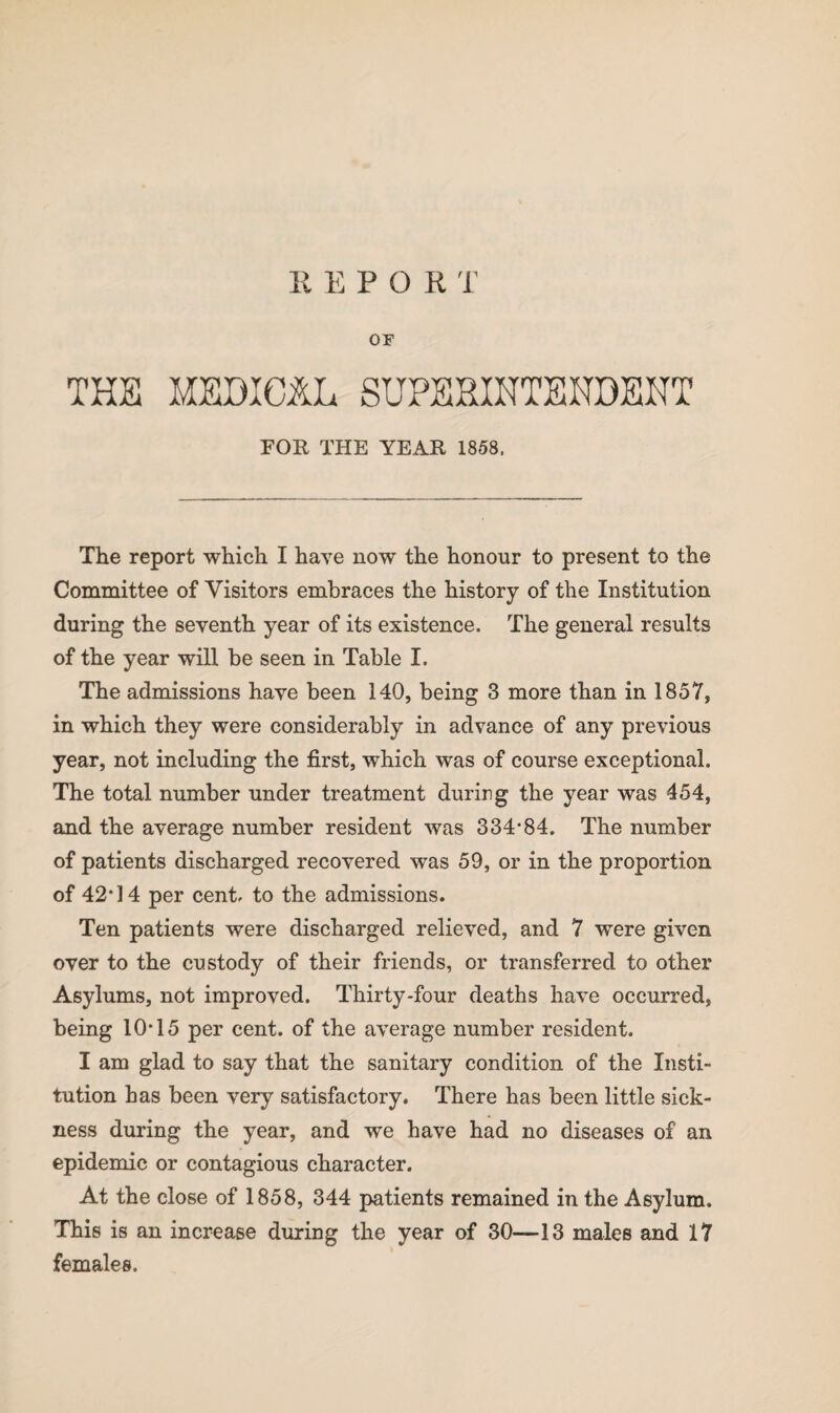 REPORT OF THE MEDICAL SUPERINTENDENT FOR THE YEAR 1858, The report which I have now the honour to present to the Committee of Visitors embraces the history of the Institution during the seventh year of its existence. The general results of the year will be seen in Table I. The admissions have been 140, being 3 more than in 1857, in which they were considerably in advance of any previous year, not including the first, which was of course exceptional. The total number under treatment during the year was 454, and the average number resident was 334*84. The number of patients discharged recovered was 59, or in the proportion of 42*14 per cent, to the admissions. Ten patients were discharged relieved, and 7 were given over to the custody of their friends, or transferred to other Asylums, not improved. Thirty-four deaths have occurred, being 10*15 per cent, of the average number resident. I am glad to say that the sanitary condition of the Insti¬ tution has been very satisfactory. There has been little sick¬ ness during the year, and we have had no diseases of an epidemic or contagious character. At the close of 1858, 344 patients remained in the Asylum. This is an increase during the year of 30—13 males and 17 females.