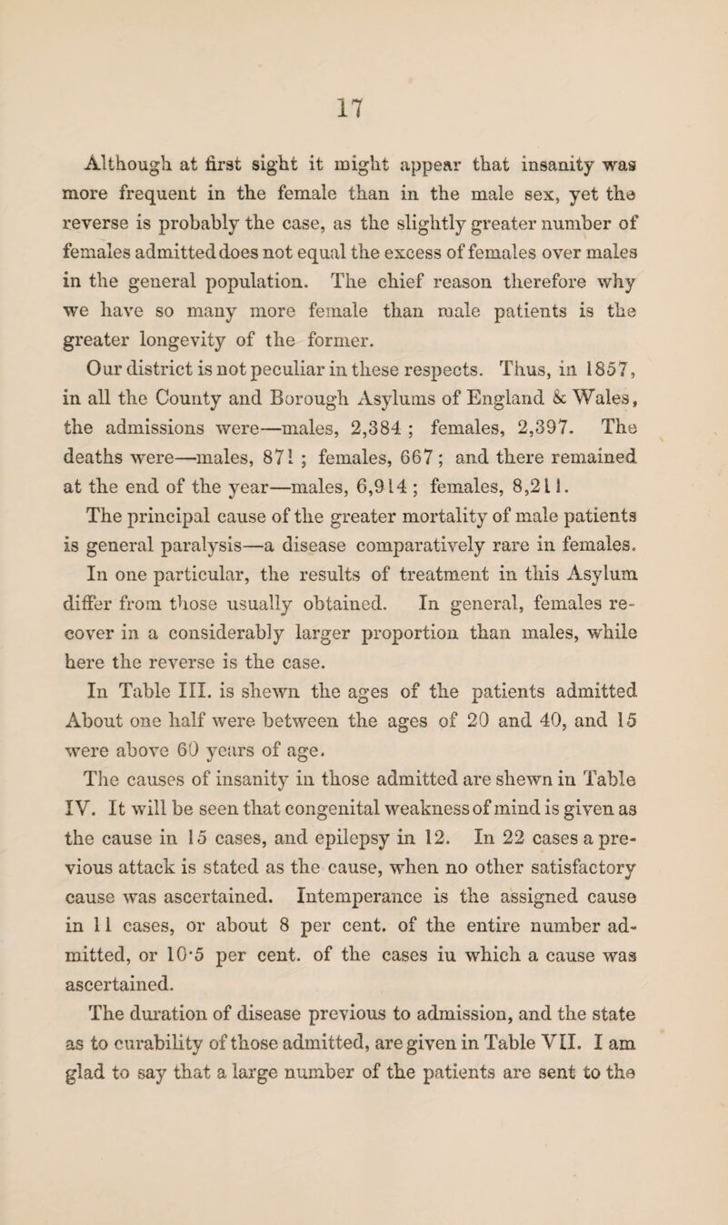 Although at first sight it might appear that insanity was more frequent in the female than in the male sex, yet the reverse is probably the case, as the slightly greater number of females admitted does not equal the excess of females over males in the general population. The chief reason therefore why we have so many more female than male patients is the greater longevity of the former. Our district is not peculiar in these respects. Thus, in 1857, in all the County and Borough Asylums of England & Wales, the admissions were—males, 2,384 ; females, 2,397. The deaths were—males, 871 ; females, 667 ; and there remained at the end of the year—males, 6,914 ; females, 8,2 i 1. The principal cause of the greater mortality of male patients is general paralysis—a disease comparatively rare in females. In one particular, the results of treatment in this Asylum differ from those usually obtained. In general, females re¬ cover in a considerably larger proportion than males, while here the reverse is the case. In Table III. is shewn the ages of the patients admitted About one half were between the ages of 20 and 40, and 15 were above 60 years of age. The causes of insanity in those admitted are shewn in Table IV. It will be seen that congenital weakness of mind is given as the cause in 15 cases, and epilepsy in 12. In 22 cases a pre¬ vious attack is stated as the cause, when no other satisfactory cause was ascertained. Intemperance is the assigned cause in 11 cases, or about 8 per cent, of the entire number ad¬ mitted, or 10'5 per cent, of the cases iu which a cause was ascertained. The duration of disease previous to admission, and the state as to curability of those admitted, are given in Table VII. I am glad to say that a large number of the patients are sent to the