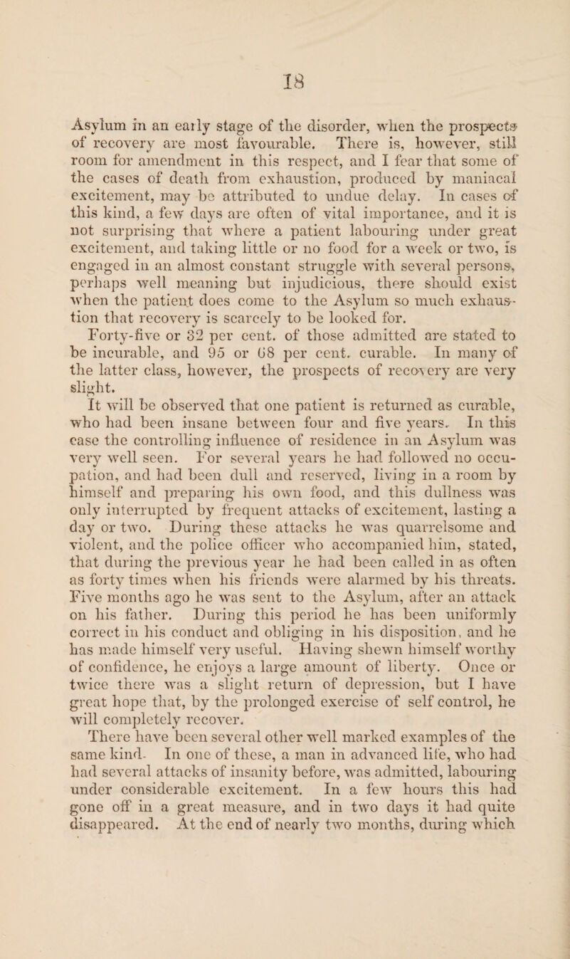 Asylum in an eaily stage of the disorder, when the prospect® of recovery are most favourable. There is, however, still room for amendment in this respect, and I fear that some of the cases of death from exhaustion, produced by maniacal excitement, may be attributed to undue delay. In cases of this kind, a few days are often of vital importance, and it is not surprising that where a patient labouring under great excitement, and taking little or no food for a week or two, is engaged in an almost constant struggle with several persons, perhaps wrell meaning but injudicious, there should exist when the patient does come to the Asylum so much exhaus¬ tion that recovery is scarcely to be looked for. Forty-five or 82 per cent, of those admitted are stated to be incurable, and 95 or 08 per cent, curable. In many of the latter class, however, the prospects of reco's ery are very slight. It will be observed that one patient is returned as curable, who had been insane between four and five years.. In this ease the controlling influence of residence in an Asylum was very well seen. For several years he had followed no occu¬ pation, and had been dull and reserved, living in a room by himself and preparing his own food, and this dullness wTas only interrupted by frequent attacks of excitement, lasting a day or two. During these attacks he was quarrelsome and violent, and the police officer who accompanied him, stated, that during the previous year he had been called in as often as forty times when his friends were alarmed by his threats. Five months ago he was sent to the Asylum, after an attack on his father. During this period he has been uniformly correct in his conduct and obliging in his disposition, and he has made himself very useful. Having shewn himself worthy of confidence, he enjoys a large amount of liberty. Once or twice there was a slight return of depression, but I have great hope that, by the prolonged exercise of self control, he will completely recover. There have been several other well marked examples of the same kind- In one of these, a man in advanced life, who had had several attacks of insanity before, was admitted, labouring under considerable excitement. In a few’ hours this had gone off in a great measure, and in twro days it had quite disappeared. At the end of nearly two months, diming wrhich