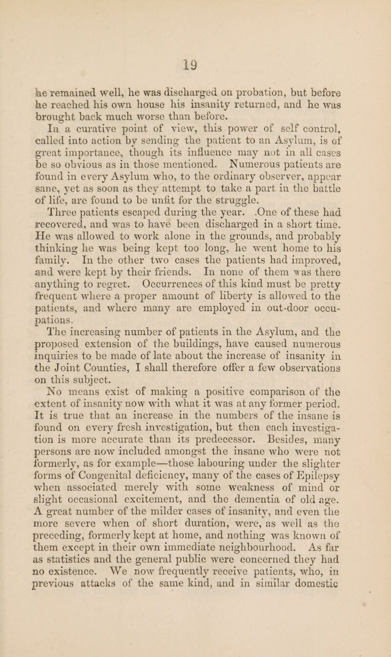 he remained well, he was discharged on probation, but before he reached his own house his insanity returned, and he was brought back much worse than before. In a curative point of view, this power of self control, called into action by sending the patient to an Asylum, is of great importance, though its influence may not in all cases be so obvious as in those mentioned. Numerous patients are found in every Asylum who, to the ordinary observer, appear sane, yet as soon as they attempt to take a part in the battle of life, are found to be unfit for the struggle. Three patients escaped during the year. .One of these had recovered, and -was to have been discharged in a short time. He was allowed to work alone in the grounds, and probably thinking he was being kept too long, he went home to his family. In the other two cases the patients had improved, and were kept by their friends. In none of them was there anything to regret. Occurrences of this kind must be pretty frequent where a proper amount of liberty is allowed to the patients, and where many are employed in out-door occu¬ pations. The increasing number of patients in the Asylum, and the proposed extension of the buildings, have caused numerous inquiries to be made of late about the increase of insanity in the Joint Counties, I shall therefore offer a few observations on this subject. No means exist of making a positive comparison of the extent of insanity now with what it was at any former period. It is true that an increase in the numbers of the insane is found on every fresh investigation, but then each investiga¬ tion is more accurate than its predecessor. Besides, many persons are now included amongst the insane who were not formerly, as for example—those labouring under the slighter forms of Congenital deficiency, many of the cases of Epilepsy when associated merely with some weakness of mind or slight occasional excitement, and the dementia of old age. A great number of the milder cases of insanity, and even the more severe when of short duration, were, as well as the preceding, formerly kept at home, and nothing was known of them except in their own immediate neighbourhood. As for as statistics and the general public were concerned they had no existence. We now frequently receive patients, who, in previous attacks of the same kind, and in similar domestic