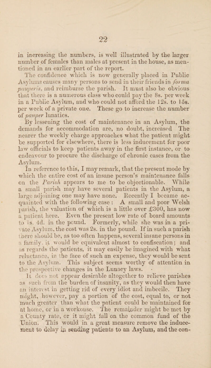 in increasing tlie numbers, is well illustrated by the larger number of females than males at present in the house, as men¬ tioned in an earlier part of the report. The confidence which is now generally placed in Public Asylums causes many persons to send in their friends in forma pauperis, and reimburse the parish. It must also be obvious that there is a numerous class who could pay the 8s. per week in a Public Asylum, and who could not afford the 12s. to 15s. per week of a private one. These go to increase the number of pauper lunatics. By lessening the cost of maintenance in an Asylum, the demands for accommodation are, no doubt, increased The nearer the weekly charge approaches what the patient might be supported for elsewhere, there is less inducement for poor law officials to keep patients away in the first instance, or to endeavour to procure the discharge of chronic cases from the Asylum. In reference to this, I may remark, that the present mode by which the entire cost of an insane person’s maintenance falls on the Parish appears to me to be objectionable. While a small parish may have several patients in the Asylum, a large adjoining one may have none. Recently I became ac¬ quainted with the following case : A small and poor Welsh parish, the valuation of which is a little over £300, has now a patient here. Even the present low rate of board amounts to is. 4d. in the pound. Formerly, while she was in a pri- ate Asylum, the cost was 2s. in the pound. If in such a parish nerc should be, as too often happens, several insane persons in a family, it would be equivalent almost to confiscation; and as regards the patients, it may easily be imagined with what reluctance, in he face of such an expense, they would be sent to the Asylum. This subject seems worthy of attention in the prospective changes in the Lunacy laws. It does not appear desirable altogether to relieve parishes as such from the burden of insanity, as they would then have an interest in getting rid of every idiot and imbecile. They might, however, pay a portion of the cost, equal to, or not much greater than what the patient could be maintained for at home, or in a workouse. The remainder might be met by a County rate, or it might fall on the common fund of the Union. This would in a great measure remove the induce¬ ment to delay in sending patients to an Asylum, and the con-