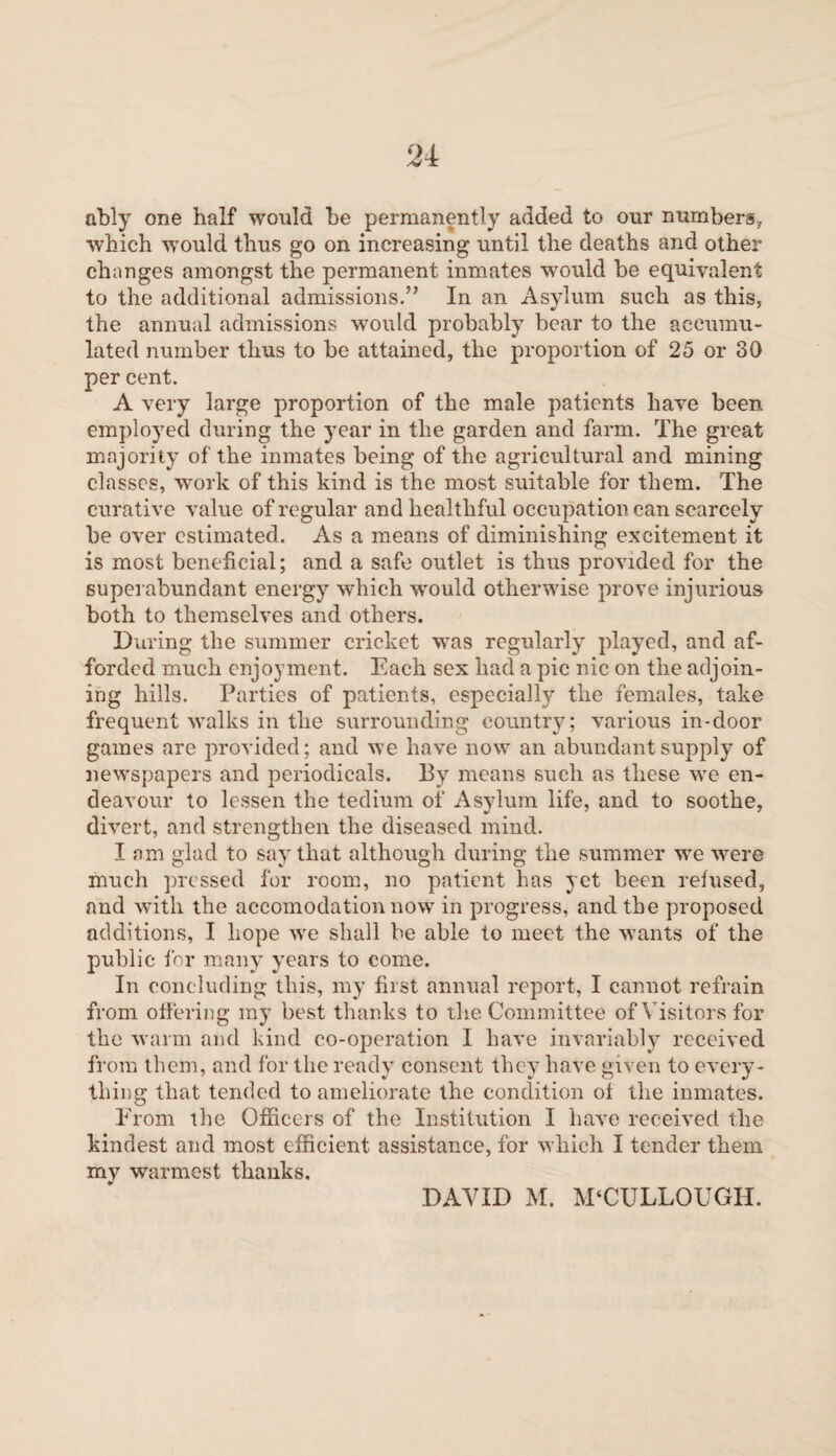 ably one half would be permanently added to our numbers,, which would thus go on increasing until the deaths and other changes amongst the permanent inmates would be equivalent to the additional admissions.” In an Asylum such as this, the annual admissions would probably bear to the accumu¬ lated number thus to be attained, the proportion of 25 or 30 per cent. A very large proportion of the male patients have been employed during the year in the garden and farm. The great majority of the inmates being of the agricultural and mining classes, work of this kind is the most suitable for them. The curative value of regular and healthful occupation can scarcely be over estimated. As a means of diminishing excitement it is most beneficial; and a safe outlet is thus provided for the superabundant energy which would otherwise prove injurious both to themselves and others. During the summer cricket was regularly played, and af¬ forded much enjoyment. Each sex had a pic nic on the adjoin¬ ing hills. Parties of patients, especially the females, take frequent walks in the surrounding country; various in-door games are provided; and we have now an abundant supply of newspapers and periodicals. By means such as these we en¬ deavour to lessen the tedium of Asylum life, and to soothe, divert, and strengthen the diseased mind. I am glad to say that although during the summer we were much pressed for room, no patient has yet been refused, and with the accomodation now in progress, and the proposed additions, I hope we shall be able to meet the wants of the public for many years to come. In concluding this, my first annual report, I cannot refrain from offering my best thanks to the Committee of Visitors for the warm and kind co-operation I have invariably received from them, and for the ready consent they have given to every¬ thing that tended to ameliorate the condition of the inmates. From the Officers of the Institution I have received the kindest and most efficient assistance, for which I tender them my warmest thanks. DAVID M. MCCULLOUGH.