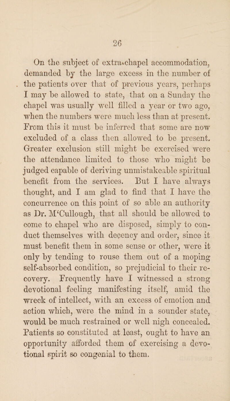 On the subject of extra*chapel accommodation, demanded by the large excess in the number of the patients over that of previous years, perhaps I may be allowed to state, that on a Sunday the chapel was usually well filled a year or two ago. when the numbers were much less than at present. From this it must be inferred that some are now excluded of a class then allowed to be present. Greater exclusion still might be exercised were the attendance limited to those who might be judged capable of deriving unmistakeable spiritual benefit from the services. But I have always thought, and I am glad to find that I have the concurrence on this point of so able an authority as Dr. McCullough, that all should be allowed to come to chapel who are disposed, simply to con¬ duct themselves with decency and order, since it must benefit them in some sense or other, were it only by tending to rouse them out of a moping self-absorbed condition, so prejudicial to their re¬ covery. Frequently have I witnessed a strong devotional feeling manifesting itself, amid the wreck of intellect, with an excess of emotion and action which, were the mind in a sounder state, would be much restrained or well nigh concealed. Patients so constituted at least, ought to have an opportunity afforded them of exercising a devo¬ tional spirit so congenial to them.