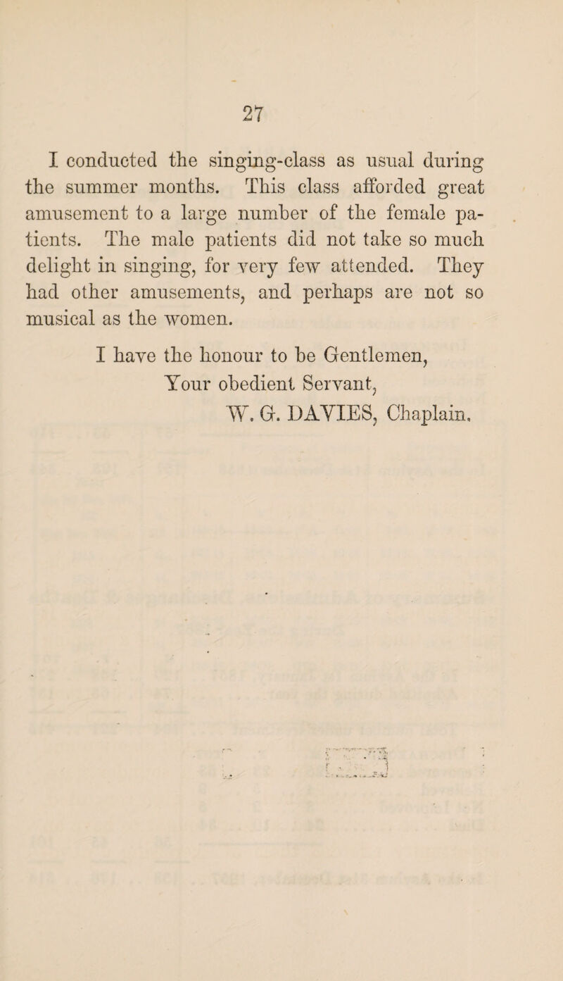 I conducted the singing-class as usual during the summer months. This class afforded great amusement to a large number of the female pa¬ tients. The male patients did not take so much delight in singing, for very few attended. They had other amusements, and perhaps are not so musical as the women. I have the honour to be Gentlemen, Your obedient Servant, W. G. DAVIES, Chaplain,