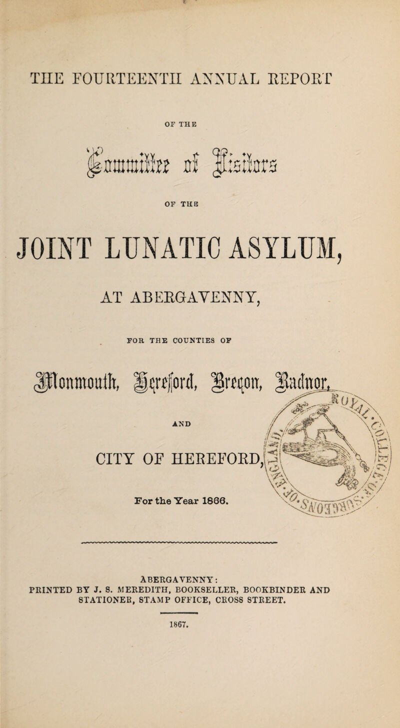 TIIE FOURTEENTH ANNUAL REPORT OF THE JOINT LUNATIC ASYLUM, AT ABERGAVENNY, FOR THE COUNTIES OF d irfqou. AND CITY OF HEREFORD, For the Year 1866. ABERGAVENNY: PRINTED BY J. S. MEREDITH, BOOKSELLER, BOOKBINDER AND STATIONER, STAMP OFFICE, CROSS STREET. 1867.