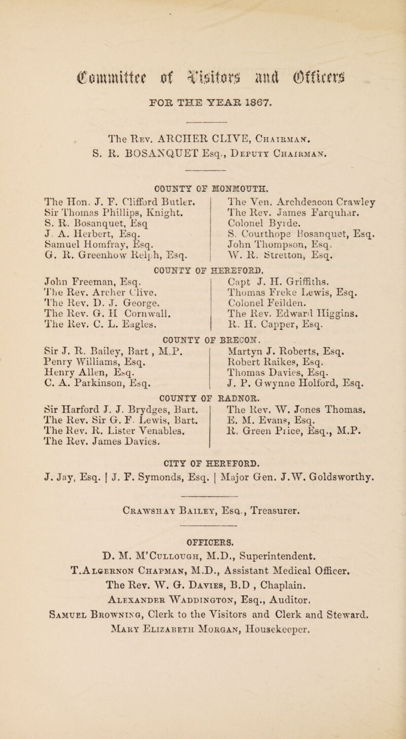 Committee of Visitors m& (Officers FOE, THE YEAH 1867. The Rev. ARCHER CLIYE, Chairman-. S. R. BOSANQUET Esq., Deputy Chairman. COUNTY OF The linn. J. F. Clifford Butler. Sir Thomas Phillips, Knight. S. R. Bosanquet, Esq J. A. Herbert, Esq. Samuel Homfray, Esq. G. R. Greenhow Relj h, Esq. COUNTY OF John Freeman, Esq. The Rev. Archer Clive. The llev, I). J. George. The Rev. G. II Cornwall. The Rev. C. L. Eagles. COUNTY C Sir J. R. Bailey, Bart , M.P. Penry Williams, Esq. Henry Allen, ELq. C. A. Parkinson, Esq. COUNTY 0] Sir Harford J. J. Brydges, Bart. The Rev. Sir G. F. Lewis, Bart. The Rev. R. Lister Venables. The Rev. James Davies. MONMOUTH. The Veil. Archdeacon Crawley The Rev. James Farquhar. Colonel Byide. S. Courthope Bosanquet, Esq. John Thompson, Esq. W. R. Stretton, Esq. HEREFORD. Capt J. H. Griffiths. Thomas Freke Lewis, Esq. Colonel Feilden. The Rev. Edward Higgins. R. II. Capper, Esq. BRECON. Martyn J. Roberts, Esq. Robert Raikes, Esq, Thomas Davies, Esq. J. P. Gwynne Holford, Esq. RADNOR. The Rev. W. Jones Thomas. E. M. Evans, Esq. R. Green Pi ice, Esq., M.P. CITY OF HEREFORD. J. Jay, Esq. | J. F. Symonds, Esq. ( Major Gen. J.W. Goldsworthy. Crawshay Bailey, Esq,, Treasurer. OFFICERS. D. M. M’Cullotjgh, M.D., Superintendent. T.Algernon Chapman, M.D., Assistant Medical Officer. The Rev. W. G. Davies, B.D , Chaplain. Alexander Waddington, Esq., Auditor. Samuel Browning, Clerk to the Visitors and Clerk and Steward. Mary Elizabeth Morgan, Housekeeper.