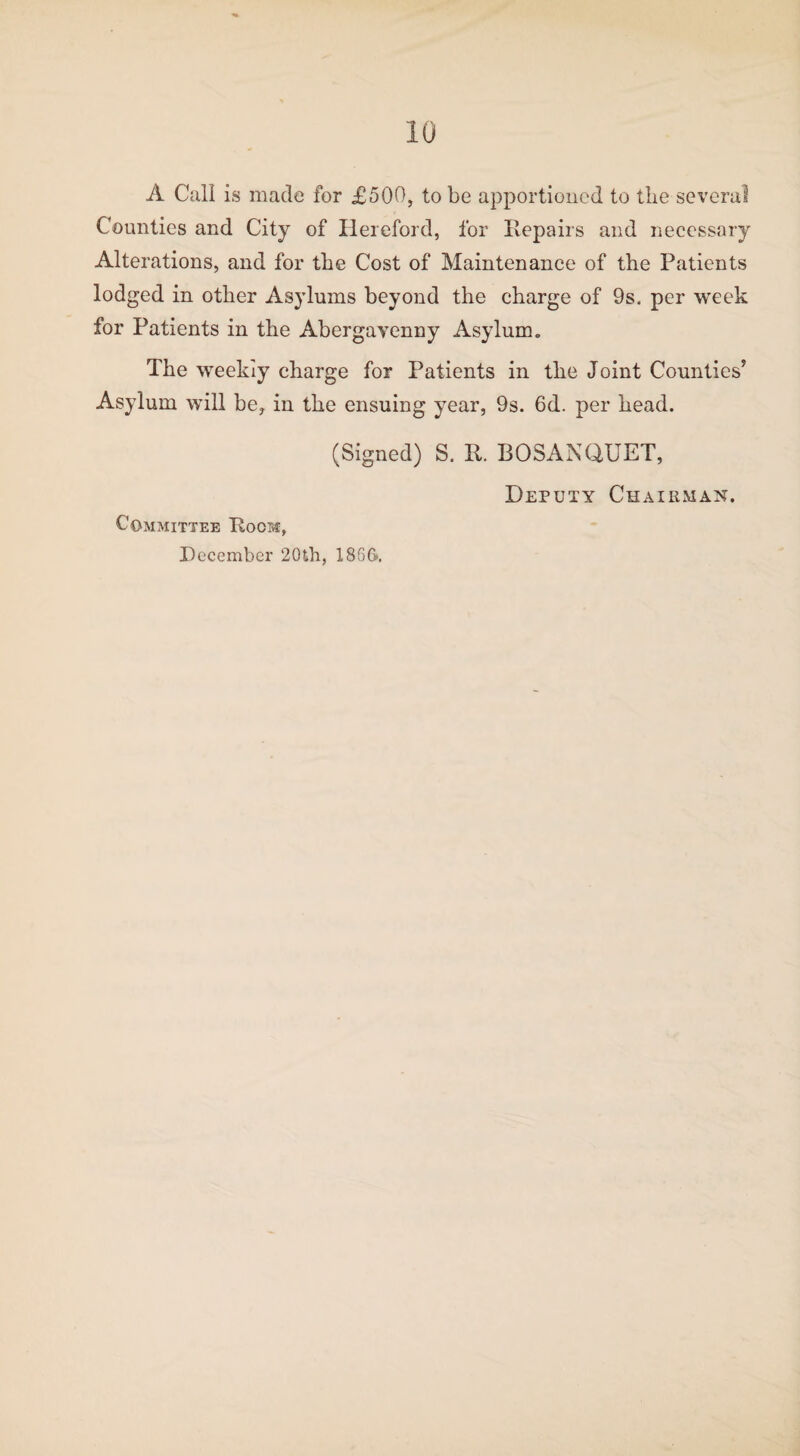 A Call is made for £500, to be apportioned to the several Counties and City of Hereford, for Repairs and necessary Alterations, and for the Cost of Maintenance of the Patients lodged in other Asylums beyond the charge of 9s. per week for Patients in the Abergavenny Asylum. The weekly charge for Patients in the Joint Counties’ Asylum will be, in the ensuing year, 9s. 6d. per head. (Signed) S. R. BOSANQUET, Committee Room, December '20th, 186G. Deputy Chairman.