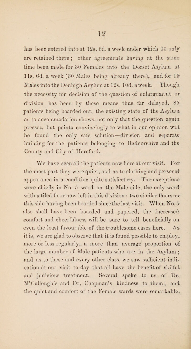 has been entered into at 12s. 6d,a week under which 10 only are retained there ; other agreements having at the same time been made for 30 Females into the Dorset Asylum at •r 1 Is. 6d. a week (30 Males being already there), and for 15 Males into the Denbigh Asylum at 12s, 1 Od. a week. Though the necessity for decision of the question of enlargement or division has been by these means thus far delayed, 85 patients being boarded out, the existing state of the Asylum as to accommodation shows, not only that the question again presses, but points convincingly to what in our opinion will be found the only safe solution—division and separate building for the patients belonging to Radnorshire and the County and City of Hereford. We have seen all the patients now here at our visit. For the most part they were quiet, and as to clothing and personal appearance in a condition quite satisfactory. The exceptions were chiefly in No. 5 ward on the Male side, the only ward with a tiled floor now left in this division ; two similar floors on this side having been boarded since the last visit. When No. 5 also shall have been boarded and papered, the increased comfort and cheerfulness will be sure to tell beneficially on even the least favourable of the troublesome cases here. As it is, we are glad to observe that it is found possible to employ, more or less regularly, a more than average proportion of the large number of Male patients who are in the Asylum ; and as to these and every other class, we saw sufficient indi¬ cation at our visit to-day that all have the benefit of skilful and judicious treatment. Several spoke to us of Dr. M’Cullough’s and Dr. Chapman’s kindness to them; and the quiet and comfort of the Female wards were remarkable.