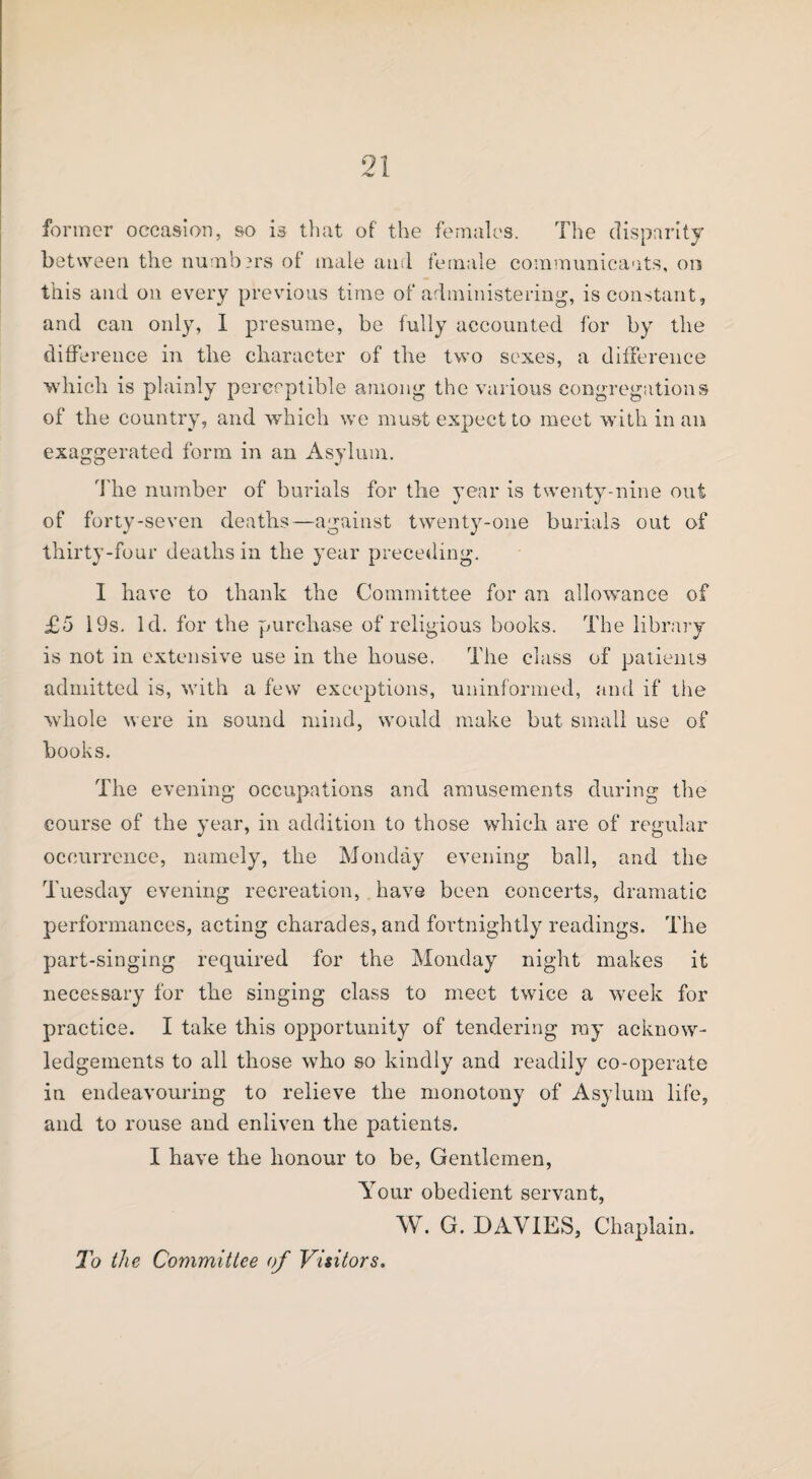 former occasion, so is that of the females. The disparity between the numbers of male and female communicants, on this and on every previous time of administering, is constant, and can only, I presume, be fully accounted for by the difference in the character of the two sexes, a difference which is plainly perceptible among the various congregations of the country, and which we must expect to meet with in an exaggerated form in an Asylum. The number of burials for the year is twenty-nine out of forty-seven deaths—against twenty-one burials out of thirty-four deaths in the year preceding. I have to thank the Committee for an allowance of £5 19s. Id. for the purchase of religious books. The library is not in extensive use in the house. The class of patients admitted is, with a few exceptions, uninformed, and if the whole were in sound mind, would make but small use of books. The evening occupations and amusements during the course of the year, in addition to those which are of regular occurrence, namely, the Monday evening ball, and the Tuesday evening recreation, have been concerts, dramatic performances, acting charades, and fortnightly readings. The part-singing required for the Monday night makes it necessary for the singing class to meet twice a week for practice. I take this opportunity of tendering ray acknow¬ ledgements to all those who so kindly and readily co-operate in endeavouring to relieve the monotony of Asylum life, and to rouse and enliven the patients. I have the honour to be, Gentlemen, Your obedient servant, W. G. DAVIES, Chaplain. To the Committee of Visitors.