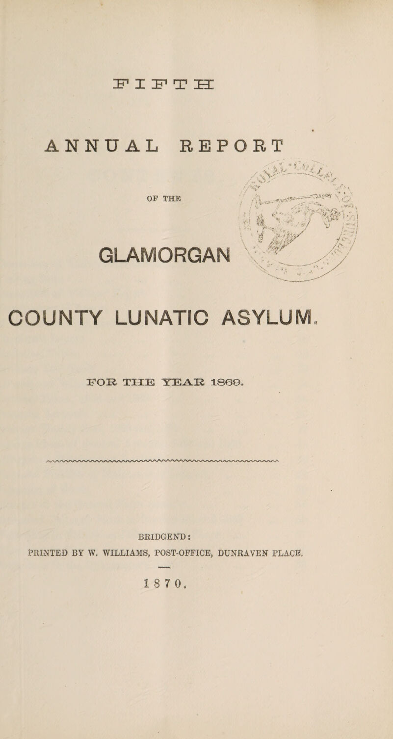 IF X IF1 T ZE3I ANNUAL REPORT OF THE GLAMORGAN / X ■MJ‘—■*■ / ■ /^y - . ' i * ~.-T- . ... ,W>  - ' pi ■ ■ i ■ afc £-« f %<&4- >• I $ II ' ■/ ™ ■ \  jforw \ .v « V ' ■  * • “7 / & \ ./ * •v. * COUNTY LUNATIC ASYLUM FOR THE YEAR 18CQ. BRIDGEND: PRINTED BY W. WILLIAMS, POST-OFFICE, DUNRAVEN PLACE, 18 7 0