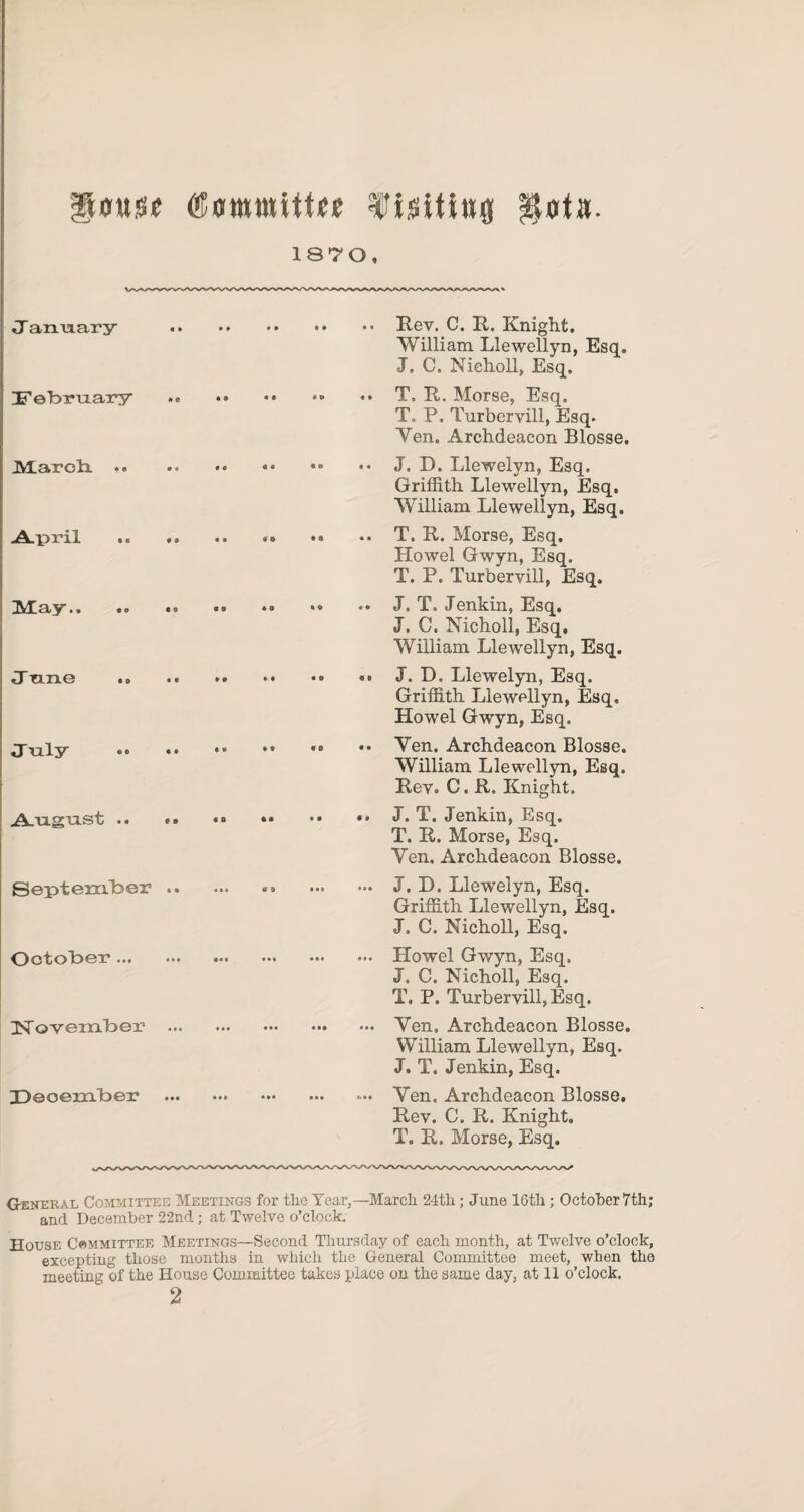 Ilmtsij Y is it ini} p|»t». 1870, January William Llewellyn, Esq. J. C. Nicholl, Esq. JjTe'bmax’y .T. R. Morse, Esq. T. P. Turbervill, Esq. Yen. Archdeacon Blosse. Griffith Llewellyn, Esq. William Llewellyn, Esq. ■A.pri.1 .. »o .a .. T. R. Morse, Esq. Howel Gwyn, Esq. T. P. Turbervill, Esq. J. C. Nicholl, Esq. William Llewellyn, Esq. Griffith Llewellyn, Esq. Howel Gwyn, Esq. William Llewellyn, Esq. Rev. C. R. Knight. A.mguist .. ,, «» .. J. T. Jenkin, Esq. T. R. Morse, Esq. Yen. Archdeacon Blosse. September. . J. D. Llewelyn, Esq. Griffith Llewellyn, Esq. J. C. Nicholl, Esq. OctoToer. . Howel Gwyn, Esq. J, C. Nicholl, Esq. T. P. Turbervill, Esq. November . . Yen. Archdeacon Blosse. William Llewellyn, Esq. J. T. Jenkin, Esq. Deoember . .. Yen. Archdeacon Blosse. Rev. C. R. Knight. T. R. Morse, Esq. General Committee Meetings for the Year,—March 24th; June 16th ; October 7th; * and December 22nd; at Twelve o’clock. House Committee Meetings—Second Thursday of each month, at Twelve o’clock, excepting those months in which the General Committee meet, when the meeting of the House Committee takes place on the same day, at 11 o’clock. 2