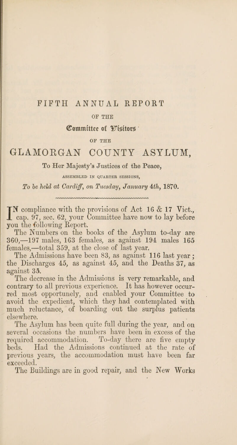 FIFTH ANNUAL REPORT OF THE Committee of 'Ftsttors * OF THE GLAMOKGAN COUNTY ASYLUM, To Her Majesty’s Justices of the Peace, ASSEMBLED IN QUARTER SESSIONS, To be held at Cardiff, on Tuesday, January 4cth, 1870. IN compliance with the provisions of Act 16 & 17 Viet., cap. 97, sec. 62, yonr Committee have now to lay before you the following Report. The Numbers on the books of the Asylum to-day are 360,—197 males, 163 females, as against 194 males 165 females,—total 359, at the close of last year. The Admissions have been 83, as against 116 last year; the Discharges 45, as against 45, and the Deaths 37, as against 35. The decrease in the Admissions is very remarkable, and contrary to all previous experience. It has however occur¬ red most opportunely, and enabled your Committee to avoid the expedient, which they had contemplated with much reluctance, of boarding out the surplus patients elsewhere. The Asylum has been quite full during the year, and on several occasions the numbers have been in excess of the required accommodation. To-day there are five empty beds. Had the Admissions continued at the rate of previous years, the accommodation must have been far exceeded. The Buildings are in good repair, and the New Works