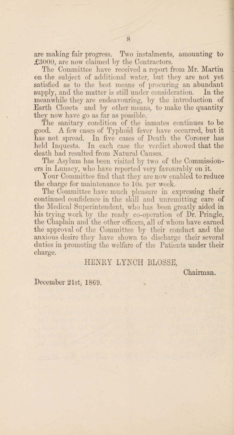 are making fair progress. Two instalments, amounting to £3000, are now claimed by the Contractors. The Committee have received a report from Mr. Martin on the subject of additional water, but they are not yet satisfied as to the best means of procuring an abundant supply, and the matter is still under consideration. In the meanwhile they are endeavouring, by the introduction of Earth Closets and by other means, to make the quantity they now have go as far as possible. The sanitary condition of the inmates continues to be good. A few cases of Typhoid fever have occurred, but it has not spread. In five cases of Death the Coroner has held Inquests. In each case the verdict showed that the death had resulted from Natural Causes. The Asylum has been visited by two of the Commission¬ ers in Lunacy, who have reported very favourably on it. Your Committee find that they are now enabled to reduce the charge for maintenance to 10s. per week. The Committee have much pleasure in expressing their continued confidence in the skill and unremitting care of the Medical Superintendent, who has been greatly aided in his trying work by the ready co-operation of Dr. Pringle, the Chaplain and the other officers, all of whom have earned the approval of the Committee by their conduct and the anxious desire they have shown to discharge their several duties in promoting the welfare of the Patients under their charge. HENRY LYNCH BLOSSE, December 21st, 1869. Chairman.