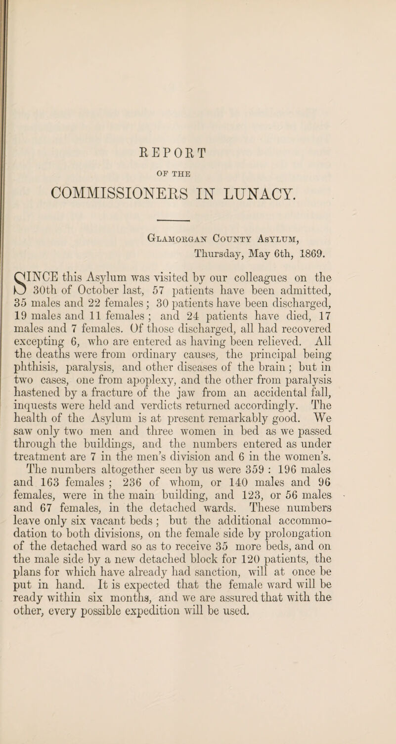 REPORT OF THE COMMISSIONERS IN LUNACY. Glamorgan County Asylum, Thursday, May 6th, 1869. SINCE this Asylum was visited by our colleagues on the 30th of October last, 57 patients have been admitted, 35 males and 22 females ; 30 patients have been discharged, 19 males and 11 females ; and 24 patients have died, 17 males and 7 females. Of those discharged, all had recovered excepting 6, who are entered as having been relieved. All the deaths were from ordinary causes, the principal being phthisis, paralysis, and other diseases of the brain ; but in two cases, one from apoplexy, and the other from paralysis hastened by a fracture of the jaw from an accidental fall, inquests were held and verdicts returned accordingly. The health of the Asylum is at present remarkably good. We saw only two men and three women in bed as we passed through the buildings, and the numbers entered as under treatment are 7 in the men’s division and 6 in the women’s. The numbers altogether seen by us were 359 : 196 males and 163 females ; 236 of whom, or 140 males and 96 females, were in the main building, and 123, or 56 males and 67 females, in the detached wards. These numbers leave only six vacant beds ; but the additional accommo¬ dation to both divisions, on the female side by prolongation of the detached ward so as to receive 35 more beds, and on the male side by a new detached block for 120 patients, the plans for which have already had sanction, will at once be put in hand. It is expected that the female ward will be ready within six months, and we are assured that with the other, every possible expedition will be used.