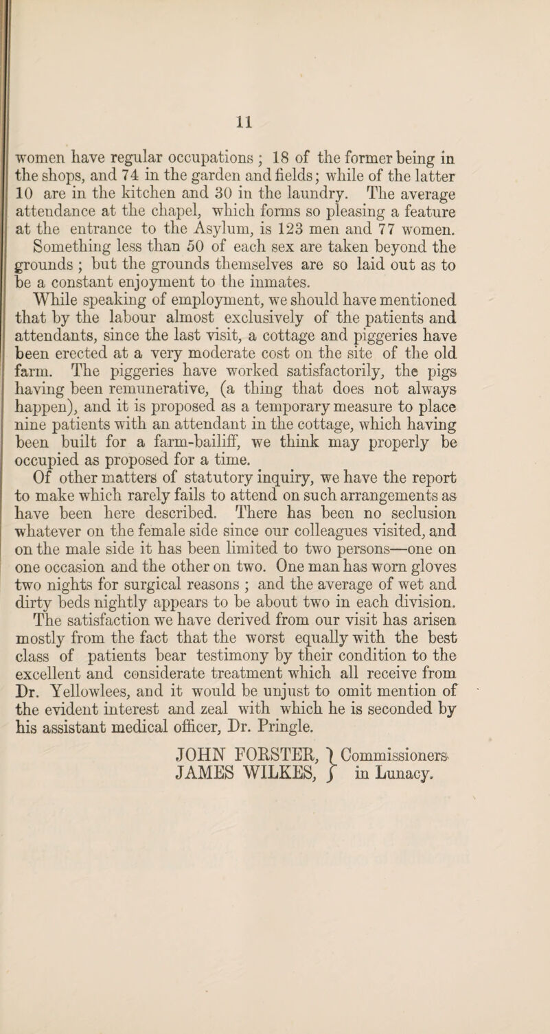 women have regular occupations ; 18 of the former being in the shops, and 74 in the garden and fields; while of the latter 10 are in the kitchen and 30 in the laundry. The average attendance at the chapel, which forms so pleasing a feature at the entrance to the Asylum, is 123 men and 77 women. Something less than 50 of each sex are taken beyond the grounds ; but the grounds themselves are so laid out as to be a constant enjoyment to the inmates. While speaking of employment, we should have mentioned that by the labour almost exclusively of the patients and attendants, since the last visit, a cottage and piggeries have been erected at a very moderate cost on the site of the old farm. The piggeries have worked satisfactorily, the pigs having been remunerative, (a thing that does not always happen), and it is proposed as a temporary measure to place nine patients with an attendant in the cottage, which having been built for a farm-bailiff, we think may properly be occupied as proposed for a time. Of other matters of statutory inquiry, we have the report to make which rarely fails to attend on such arrangements as have been here described. There has been no seclusion whatever on the female side since our colleagues visited, and on the male side it has been limited to two persons—one on one occasion and the other on two. One man has worn gloves two nights for surgical reasons ; and the average of wet and dirty beds nightly appears to be about two in each division. The satisfaction we have derived from our visit has arisen mostly from the fact that the worst equally with the best class of patients bear testimony by their condition to the excellent and considerate treatment which all receive from Dr. Yellowlees, and it would be unjust to omit mention of the evident interest and zeal with which he is seconded by his assistant medical officer. Dr. Pringle. JOHN FORSTER, Commissioners JAMES WILKES, j in Lunacy.